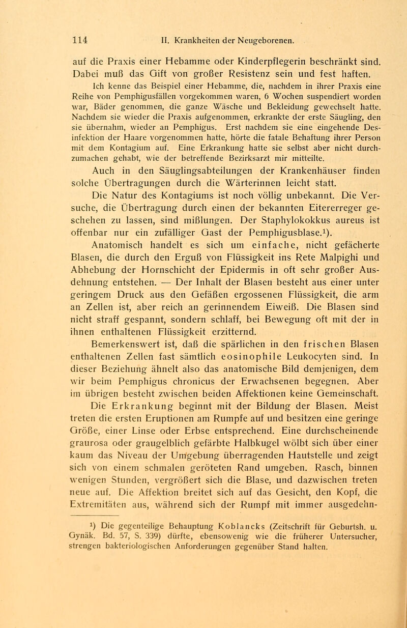 auf die Praxis einer Hebamme oder Kinderpflegerin beschränkt sind. Dabei muß das Gift von großer Resistenz sein und fest haften. Ich kenne das Beispiel einer Hebamme, die, nachdem in ihrer Praxis eine Reihe von Pemphigusfällen vorgekommen waren, 6 Wochen suspendiert worden war, Bäder genommen, die ganze Wäsche und Bekleidung gewechselt hatte. Nachdem sie wieder die Praxis aufgenommen, erkrankte der erste Säugling, den sie übernahm, wieder an Pemphigus. Erst nachdem sie eine eingehende Des- infektion der Haare vorgenommen hatte, hörte die fatale Behaftung ihrer Person mit dem Kontagium auf. Eine Erkrankung hatte sie selbst aber nicht durch- zumachen gehabt, wie der betreffende Bezirksarzt mir mitteilte. Auch in den Säuglingsabteilungen der Krankenhäuser finden solche Übertragungen durch die Wärterinnen leicht statt. Die Natur des Kontagiums ist noch völlig unbekannt. Die Ver- suche, die Übertragung durch einen der bekannten Eitererreger ge- schehen zu lassen, sind mißlungen. Der Staphylokokkus aureus ist offenbar nur ein zufälliger Gast der Pemphigusblase.1). Anatomisch handelt es sich um einfache, nicht gefächerte Blasen, die durch den Erguß von Flüssigkeit ins Rete Malpighi und Abhebung der Hornschicht der Epidermis in oft sehr großer Aus- dehnung entstehen. — Der Inhalt der Blasen besteht aus einer unter geringem Druck aus den Gefäßen ergossenen Flüssigkeit, die arm an Zellen ist, aber reich an gerinnendem Eiweiß. Die Blasen sind nicht straff gespannt, sondern schlaff, bei Bewegung oft mit der in ihnen enthaltenen Flüssigkeit erzitternd. Bemerkenswert ist, daß die spärlichen in den frischen Blasen enthaltenen Zellen fast sämtlich eosinophile Leukocyten sind. In dieser Beziehung ähnelt also das anatomische Bild demjenigen, dem wir beim Pemphigus chronicus der Erwachsenen begegnen. Aber im übrigen besteht zwischen beiden Affektionen keine Gemeinschaft. Die Erkrankung beginnt mit der Bildung der Blasen. Meist treten die ersten Eruptionen am Rumpfe auf und besitzen eine geringe Größe, einer Linse oder Erbse entsprechend. Eine durchscheinende graurosa oder graugelblich gefärbte Halbkugel wölbt sich über einer kaum das Niveau der Umgebung überragenden Hautstelle und zeigt sich von einem schmalen geröteten Rand umgeben. Rasch, binnen wenigen Stunden, vergrößert sich die Blase, und dazwischen treten neue auf. Die Affektion breitet sich auf das Gesicht, den Kopf, die Extremitäten aus, während sich der Rumpf mit immer ausgedehn- *) Die gegenteilige Behauptung Koblancks (Zeitschrift für Geburtsh. u. Gynäk. Bd. 57, S. 339) dürfte, ebensowenig wie die früherer Untersucher, strengen bakteriologischen Anforderungen gegenüber Stand halten.