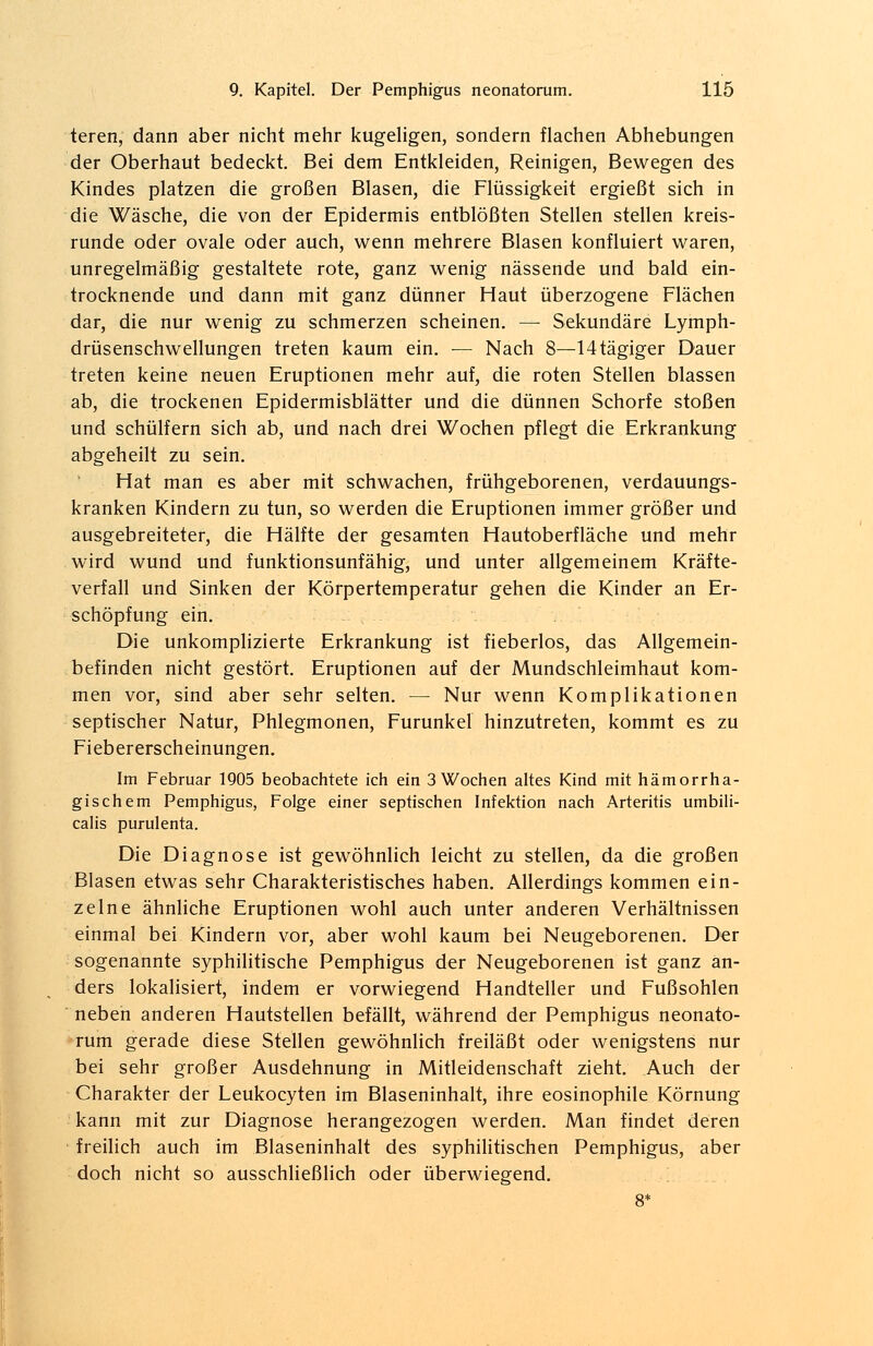 teren, dann aber nicht mehr kugeligen, sondern flachen Abhebungen der Oberhaut bedeckt. Bei dem Entkleiden, Reinigen, Bewegen des Kindes platzen die großen Blasen, die Flüssigkeit ergießt sich in die Wäsche, die von der Epidermis entblößten Stellen stellen kreis- runde oder ovale oder auch, wenn mehrere Blasen konfluiert waren, unregelmäßig gestaltete rote, ganz wenig nässende und bald ein- trocknende und dann mit ganz dünner Haut überzogene Flächen dar, die nur wenig zu schmerzen scheinen. — Sekundäre Lymph- drüsenschwellungen treten kaum ein. — Nach 8—14tägiger Dauer treten keine neuen Eruptionen mehr auf, die roten Stellen blassen ab, die trockenen Epidermisblätter und die dünnen Schorfe stoßen und schülfern sich ab, und nach drei Wochen pflegt die Erkrankung abgeheilt zu sein. Hat man es aber mit schwachen, frühgeborenen, verdauungs- kranken Kindern zu tun, so werden die Eruptionen immer größer und ausgebreiteter, die Hälfte der gesamten Hautoberfläche und mehr wird wund und funktionsunfähig, und unter allgemeinem Kräfte- verfall und Sinken der Körpertemperatur gehen die Kinder an Er- schöpfung ein. Die unkomplizierte Erkrankung ist fieberlos, das Allgemein- befinden nicht gestört. Eruptionen auf der Mundschleimhaut kom- men vor, sind aber sehr selten. — Nur wenn Komplikationen septischer Natur, Phlegmonen, Furunkel hinzutreten, kommt es zu Fiebererscheinungen. Im Februar 1905 beobachtete ich ein 3 Wochen altes Kind mit hämorrha- gischem Pemphigus, Folge einer septischen Infektion nach Arteritis umbili- calis purulenta. Die Diagnose ist gewöhnlich leicht zu stellen, da die großen Blasen etwas sehr Charakteristisches haben. Allerdings kommen ein- zelne ähnliche Eruptionen wohl auch unter anderen Verhältnissen einmal bei Kindern vor, aber wohl kaum bei Neugeborenen. Der sogenannte syphilitische Pemphigus der Neugeborenen ist ganz an- ders lokalisiert, indem er vorwiegend Handteller und Fußsohlen neben anderen Hautstellen befällt, während der Pemphigus neonato- rum gerade diese Stellen gewöhnlich freiläßt oder wenigstens nur bei sehr großer Ausdehnung in Mitleidenschaft zieht. Auch der Charakter der Leukocyten im Blaseninhalt, ihre eosinophile Körnung kann mit zur Diagnose herangezogen werden. Man findet deren freilich auch im Blaseninhalt des syphilitischen Pemphigus, aber doch nicht so ausschließlich oder überwiegend. 8*