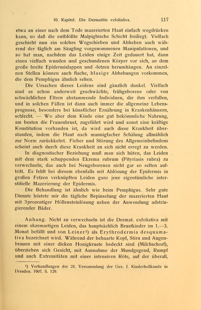 etwa an einer nach dem Tode mazerierten Haut einfach wegdrücken kann, so daß die entblößte Malpighische Schicht freiliegt. Vielfach geschieht nun ein solches Wegschieben und Abheben auch wäh- rend der täglich am Säugling vorgenommenen Manipulationen, und so hat man, nachdem das Leiden einige Zeit gedauert hat, dann einen vielfach wunden und geschundenen Körper vor sich, an dem große breite Epidermislappen und -fetzen herumhängen. An einzel- nen Stellen können auch flache, blasige Abhebungen vorkommen, die dem Pemphigus ähnlich sehen. Die Ursachen dieses Leidens sind gänzlich dunkel. Vielfach sind es schon anderweit geschwächte, frühgeborene oder von schwächlichen Eltern abstammende Individuen, die ihm verfallen, und in solchen Fällen ist dann auch immer die allgemeine Lebens- prognose, besonders bei künstlicher Ernährung in Krankenhäusern, schlecht. — Wo aber dem Kinde eine gut bekömmliche Nahrung, am besten die Frauenbrust, zugeführt wird und sonst eine kräftige Konstitution vorhanden ist, da wird auch diese Krankheit über- standen, indem die Haut nach mannigfacher Schälung allmählich zur Norm zurückkehrt. Fieber und Störung des Allgemeinbefindens scheint auch durch diese Krankheit an sich nicht erregt zu werden. In diagnostischer Beziehung muß man sich hüten, das Leiden mit dem stark schuppenden Ekzema rubrum (Pityriasis rubra) zu verwechseln, das auch bei Neugeborenen nicht gar so selten auf- tritt. Es fehlt bei diesem ebenfalls mit Ablösung der Epidermis in großen Fetzen verknüpften Leiden ganz jene eigentümliche inter- stitielle Mazerierung der Epidermis. Die Behandlung ist ähnlich wie beim Pemphigus. Sehr gute Dienste leistete mir die tägliche Bepinselung der mazerierten Haut mit 3prozentiger Höllensteinlösung neben der Anwendung adstrin- gierender Bäder. Anhang. Nicht zu verwechseln ist die Dermat. exfoliativa mit einem ekzemartigen Leiden, das hauptsächlich Brustkinder im 1.—3. Monat befällt und von Leiner1) als Erythrodermia desquama- tiva bezeichnet wird. Während der behaarte Kopf, Stirn und Augen- brauen mit einer dicken Honigkruste bedeckt sind (Milchschorf), überziehen sich Gesicht, mit Ausnahme der Mundgegend, Rumpf und auch Extremitäten mit einer intensiven Röte, auf der überall, x) Verhandlungen der 24. Versammlung der Ges. f. Kinderheilkunde in Dresden. 1907. S. 129.