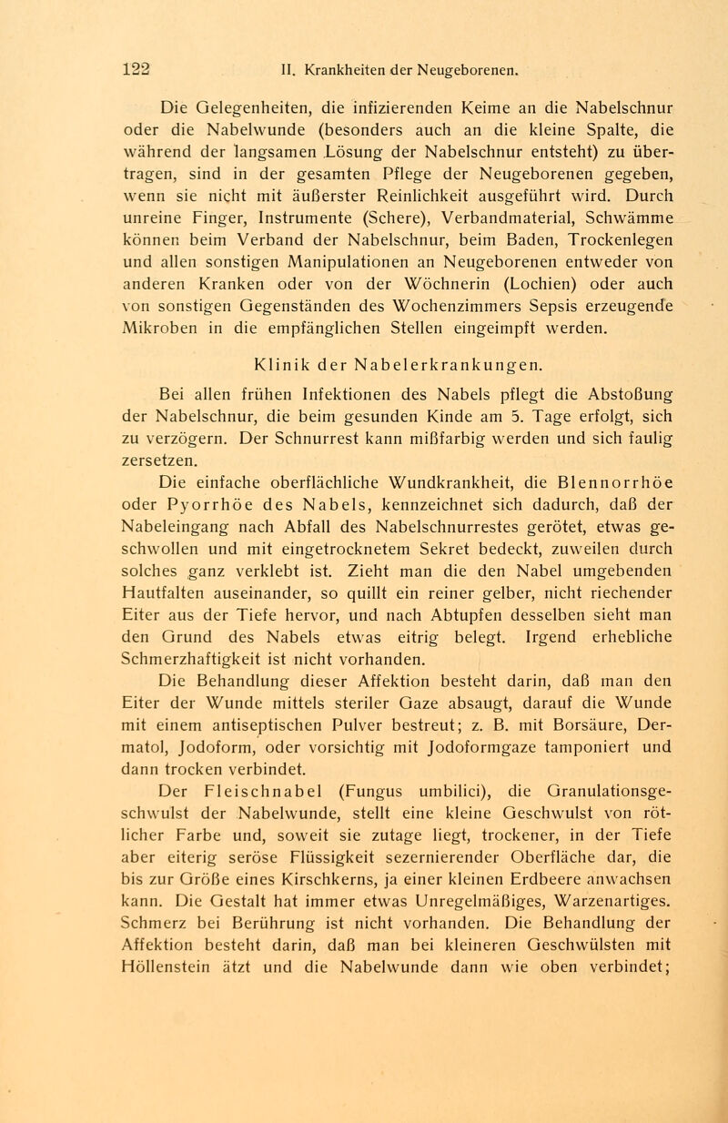 Die Gelegenheiten, die infizierenden Keime an die Nabelschnur oder die Nabelwunde (besonders auch an die kleine Spalte, die während der langsamen Lösung der Nabelschnur entsteht) zu über- tragen, sind in der gesamten Pflege der Neugeborenen gegeben, wenn sie nicht mit äußerster Reinlichkeit ausgeführt wird. Durch unreine Finger, Instrumente (Schere), Verbandmaterial, Schwämme können beim Verband der Nabelschnur, beim Baden, Trockenlegen und allen sonstigen Manipulationen an Neugeborenen entweder von anderen Kranken oder von der Wöchnerin (Lochien) oder auch von sonstigen Gegenständen des Wochenzimmers Sepsis erzeugende Mikroben in die empfänglichen Stellen eingeimpft werden. Klinik der Nabelerkrankungen. Bei allen frühen Infektionen des Nabels pflegt die Abstoßung der Nabelschnur, die beim gesunden Kinde am 5. Tage erfolgt, sich zu verzögern. Der Schnurrest kann mißfarbig werden und sich faulig zersetzen. Die einfache oberflächliche Wundkrankheit, die Blennorrhoe oder Pyorrhoe des Nabels, kennzeichnet sich dadurch, daß der Nabeleingang nach Abfall des Nabelschnurrestes gerötet, etwas ge- schwollen und mit eingetrocknetem Sekret bedeckt, zuweilen durch solches ganz verklebt ist. Zieht man die den Nabel umgebenden Hautfalten auseinander, so quillt ein reiner gelber, nicht riechender Eiter aus der Tiefe hervor, und nach Abtupfen desselben sieht man den Grund des Nabels etwas eitrig belegt. Irgend erhebliche Schmerzhaftigkeit ist nicht vorhanden. Die Behandlung dieser Affektion besteht darin, daß man den Eiter der Wunde mittels steriler Gaze absaugt, darauf die Wunde mit einem antiseptischen Pulver bestreut; z. B. mit Borsäure, Der- matol, Jodoform, oder vorsichtig mit Jodoformgaze tamponiert und dann trocken verbindet. Der Fleischnabel (Fungus umbilici), die Granulationsge- schwulst der Nabelwunde, stellt eine kleine Geschwulst von röt- licher Farbe und, soweit sie zutage liegt, trockener, in der Tiefe aber eiterig seröse Flüssigkeit sezernierender Oberfläche dar, die bis zur Größe eines Kirschkerns, ja einer kleinen Erdbeere anwachsen kann. Die Gestalt hat immer etwas Unregelmäßiges, Warzenartiges. Schmerz bei Berührung ist nicht vorhanden. Die Behandlung der Affektion besteht darin, daß man bei kleineren Geschwülsten mit Höllenstein ätzt und die Nabelwunde dann wie oben verbindet;