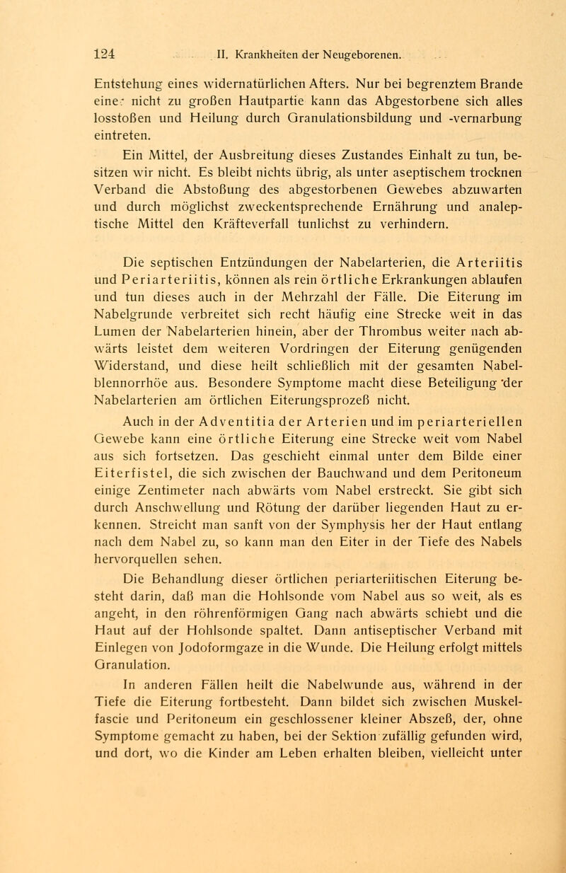 Entstehung eines widernatürlichen Afters. Nur bei begrenztem Brande eine: nicht zu großen Hautpartie kann das Abgestorbene sich alles losstoßen und Heilung durch Granulationsbildung und -vernarbung eintreten. Ein Mittel, der Ausbreitung dieses Zustandes Einhalt zu tun, be- sitzen wir nicht. Es bleibt nichts übrig, als unter aseptischem trocknen Verband die Abstoßung des abgestorbenen Gewebes abzuwarten und durch möglichst zweckentsprechende Ernährung und analep- tische Mittel den Kräfteverfall tunlichst zu verhindern. Die septischen Entzündungen der Nabelarterien, die Arteriitis und Periarteriitis, können als rein örtliche Erkrankungen ablaufen und tun dieses auch in der Mehrzahl der Fälle. Die Eiterung im Nabelgrunde verbreitet sich recht häufig eine Strecke weit in das Lumen der Nabelarterien hinein, aber der Thrombus weiter nach ab- wärts leistet dem weiteren Vordringen der Eiterung genügenden Widerstand, und diese heilt schließlich mit der gesamten Nabel- blennorrhöe aus. Besondere Symptome macht diese Beteiligung 'der Nabelarterien am örtlichen Eiterungsprozeß nicht. Auch in der Adventitia der Arterien und im periarteriellen Gewebe kann eine örtliche Eiterung eine Strecke weit vom Nabel aus sich fortsetzen. Das geschieht einmal unter dem Bilde einer Eiterfistel, die sich zwischen der Bauchwand und dem Peritoneum einige Zentimeter nach abwärts vom Nabel erstreckt. Sie gibt sich durch Anschwellung und Rötung der darüber liegenden Haut zu er- kennen. Streicht man sanft von der Symphysis her der Haut entlang nach dem Nabel zu, so kann man den Eiter in der Tiefe des Nabels hervorquellen sehen. Die Behandlung dieser örtlichen periarteriitischen Eiterung be- steht darin, daß man die Hohlsonde vom Nabel aus so weit, als es angeht, in den röhrenförmigen Gang nach abwärts schiebt und die Haut auf der Hohlsonde spaltet. Dann antiseptischer Verband mit Einlegen von Jodoformgaze in die Wunde. Die Heilung erfolgt mittels Granulation. In anderen Fällen heilt die Nabelwunde aus, während in der Tiefe die Eiterung fortbesteht. Dann bildet sich zwischen Muskel- fascie und Peritoneum ein geschlossener kleiner Abszeß, der, ohne Symptome gemacht zu haben, bei der Sektion zufällig gefunden wird, und dort, wo die Kinder am Leben erhalten bleiben, vielleicht unter