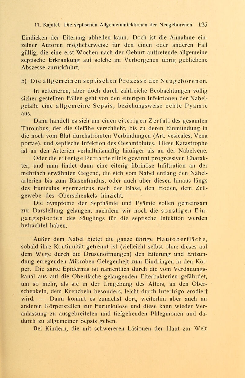 Eindicken der Eiterung abheilen kann. Doch ist die Annahme ein- zelner Autoren möglicherweise für den einen oder anderen Fall gültig, die eine erst Wochen nach der Geburt auftretende allgemeine septische Erkrankung auf solche im Verborgenen übrig gebliebene Abszesse zurückführt. b) Die allgemeinen septischen Prozesse der Neugeborenen. In selteneren, aber doch durch zahlreiche Beobachtungen völlig sicher gestellten Fällen geht von den eiterigen Infektionen der Nabel- gefäße eine allgemeine Sepsis, beziehungsweise echte Pyämie aus. Dann handelt es sich um einen eiterigen Zerfall des gesamten Thrombus, der die Gefäße verschließt, bis zu deren Einmündung in die noch vom Blut durchströmten Verbindungen (Art. vesicales, Vena portae), und septische Infektion des Gesamtblutes. Diese Katastrophe ist an den Arterien verhältnismäßig häufiger als an der Nabelvene. Oder die eiterige Periarteriitis gewinnt progressiven Charak- ter, und man findet dann eine eiterig fibrinöse Infiltration an der mehrfach erwähnten Gegend, die sich vom Nabel entlang den Nabel- arterien bis zum Blasenfundus, oder auch über diesen hinaus längs des Funiculus spermaticus nach der Blase, den Hoden, dem Zell- gewebe des Oberschenkels hinzieht. Die Symptome der Septhämie und Pyämie sollen gemeinsam zur Darstellung gelangen, nachdem wir noch die sonstigen Ein- gangspforten des Säuglings für die septische Infektion werden betrachtet haben. '■ Außer dem Nabel bietet die ganze übrige Hautoberfläche, sobald ihre Kontinuität getrennt ist (vielleicht selbst ohne dieses auf dem Wege durch die Drüsenöffnungen) den Eiterung und Entzün- dung erregenden Mikroben Gelegenheit zum Eindringen in den Kör- per. Die zarte Epidermis ist namentlich durch die vom Verdauungs- kanal aus auf die Oberfläche gelangenden Eiterbakterien gefährdet, um so mehr, als sie in der Umgebung des Afters, an den Ober- schenkeln, dem Kreuzbein besonders, leicht durch Intertrigo erodiert wird. — Dann kommt es zunächst dort, weiterhin aber auch an anderen Körperstellen zur Furunkulose und diese kann wieder Ver- anlassung zu ausgebreiteten und tiefgehenden Phlegmonen und da- durch zu allgemeiner Sepsis geben. Bei Kindern, die mit schwereren Läsionen der Haut zur Welt