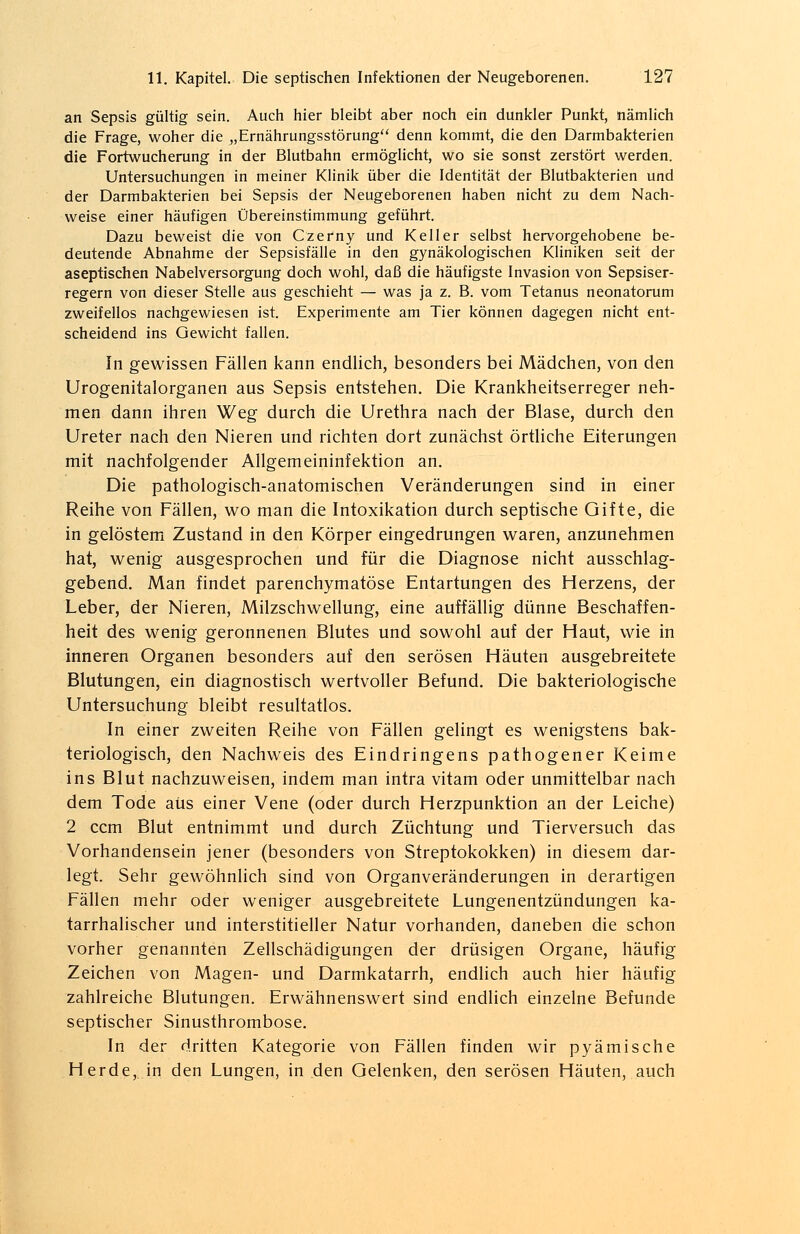 an Sepsis gültig sein. Auch hier bleibt aber noch ein dunkler Punkt, nämlich die Frage, woher die „Ernährungsstörung denn kommt, die den Darmbakterien die Fortwucherung in der Blutbahn ermöglicht, wo sie sonst zerstört werden. Untersuchungen in meiner Klinik über die Identität der Blutbakterien und der Darmbakterien bei Sepsis der Neugeborenen haben nicht zu dem Nach- weise einer häufigen Übereinstimmung geführt. Dazu beweist die von Czerny und Keller selbst hervorgehobene be- deutende Abnahme der Sepsisfälle in den gynäkologischen Kliniken seit der aseptischen Nabelversorgung doch wohl, daß die häufigste Invasion von Sepsiser- regern von dieser Stelle aus geschieht — was ja z. B. vom Tetanus neonatorum zweifellos nachgewiesen ist. Experimente am Tier können dagegen nicht ent- scheidend ins Gewicht fallen. In gewissen Fällen kann endlich, besonders bei Mädchen, von den Urogenitalorganen aus Sepsis entstehen. Die Krankheitserreger neh- men dann ihren Weg durch die Urethra nach der Blase, durch den Ureter nach den Nieren und richten dort zunächst örtliche Eiterungen mit nachfolgender Allgemeininfektion an. Die pathologisch-anatomischen Veränderungen sind in einer Reihe von Fällen, wo man die Intoxikation durch septische Gifte, die in gelöstem Zustand in den Körper eingedrungen waren, anzunehmen hat, wenig ausgesprochen und für die Diagnose nicht ausschlag- gebend. Man findet parenchymatöse Entartungen des Herzens, der Leber, der Nieren, Milzschwellung, eine auffällig dünne Beschaffen- heit des wenig geronnenen Blutes und sowohl auf der Haut, wie in inneren Organen besonders auf den serösen Häuten ausgebreitete Blutungen, ein diagnostisch wertvoller Befund. Die bakteriologische Untersuchung bleibt resultatlos. In einer zweiten Reihe von Fällen gelingt es wenigstens bak- teriologisch, den Nachweis des Eindringens pathogener Keime ins Blut nachzuweisen, indem man intra vitam oder unmittelbar nach dem Tode aus einer Vene (oder durch Herzpunktion an der Leiche) 2 ccm Blut entnimmt und durch Züchtung und Tierversuch das Vorhandensein jener (besonders von Streptokokken) in diesem dar- legt. Sehr gewöhnlich sind von Organveränderungen in derartigen Fällen mehr oder weniger ausgebreitete Lungenentzündungen ka- tarrhalischer und interstitieller Natur vorhanden, daneben die schon vorher genannten Zellschädigungen der drüsigen Organe, häufig Zeichen von Magen- und Darmkatarrh, endlich auch hier häufig zahlreiche Blutungen. Erwähnenswert sind endlich einzelne Befunde septischer Sinusthrombose. In der dritten Kategorie von Fällen finden wir pyämische Herde, in den Lungen, in den Gelenken, den serösen Häuten, auch