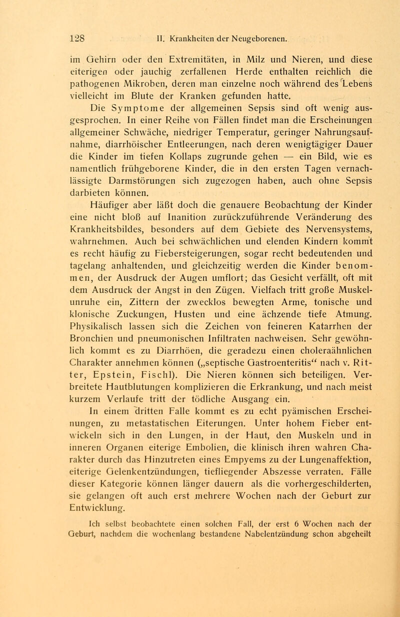 im Gehirn oder den Extremitäten, in Milz und Nieren, und diese eiterigen oder jauchig zerfallenen Herde enthalten reichlich die pathogenen Mikroben, deren man einzelne noch während desrLebens vielleicht im Blute der Kranken gefunden hatte. Die Symptome der allgemeinen Sepsis sind oft wenig aus- gesprochen. In einer Reihe von Fällen findet man die Erscheinungen allgemeiner Schwäche, niedriger Temperatur, geringer Nahrungsauf- nahme, diarrhöischer Entleerungen, nach deren wenigtägiger Dauer die Kinder im tiefen Kollaps zugrunde gehen — ein Bild, wie es namentlich frühgeborene Kinder, die in den ersten Tagen vernach- lässigte Darmstörungen sich zugezogen haben, auch ohne Sepsis darbieten können. Häufiger aber läßt doch die genauere Beobachtung der Kinder eine nicht bloß auf Inanition zurückzuführende Veränderung des Krankheitsbildes, besonders auf dem Gebiete des Nervensystems, wahrnehmen. Auch bei schwächlichen und elenden Kindern kommt es recht häufig zu Fiebersteigerungen, sogar recht bedeutenden und tagelang anhaltenden, und gleichzeitig werden die Kinder benom- men, der Ausdruck der Augen umflort; das Gesicht verfällt, oft mit dem Ausdruck der Angst in den Zügen. Vielfach tritt große Muskel- unruhe ein, Zittern der zwecklos bewegten Arme, tonische und klonische Zuckungen, Husten und eine ächzende tiefe Atmung. Physikalisch lassen sich die Zeichen von feineren Katarrhen der Bronchien und pneumonischen Infiltraten nachweisen. Sehr gewöhn- lich kommt es zu Diarrhöen, die geradezu einen choleraähnlichen Charakter annehmen können („septische Gastroenteritis nach v. Rit- ter, Epstein, Fischl). Die Nieren können sich beteiligen. Ver- breitete Hautblutungen komplizieren die Erkrankung, und nach meist kurzem Verlaufe tritt der tödliche Ausgang ein. In einem dritten Falle kommt es zu echt pyämischen Erschei- nungen, zu metastatischen Eiterungen. Unter hohem Fieber ent- wickeln sich in den Lungen, in der Haut, den Muskeln und in inneren Organen eiterige Embolien, die klinisch ihren wahren Cha- rakter durch das Hinzutreten eines Empyems zu der Lungenaffektion, eiterige Gelenkentzündungen, tiefliegender Abszesse verraten. Fälle dieser Kategorie können länger dauern als die vorhergeschilderten, sie gelangen oft auch erst mehrere Wochen nach der Geburt zur Entwicklung. Ich selbst beobachtete einen solchen Fall, der erst 6 Wochen nach der Geburt, nachdem die wochenlang bestandene Nabelentzündung schon abgeheilt