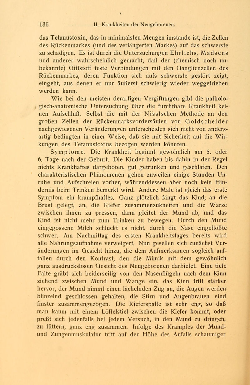 das Tetanustoxin, das in minimalsten Mengen imstande ist, die Zellen des Rückenmarkes (und des verlängerten Markes) auf das schwerste zu schädigen. Es ist durch die Untersuchungen Ehrlichs, Madsens und anderer wahrscheinlich gemacht, daß der (chemisch noch un- bekannte) Giftstoff feste Verbindungen mit den Ganglienzellen des Rückenmarkes, deren Funktion sich aufs schwerste gestört zeigt, eingeht, aus denen er nur äußerst schwierig wieder weggetrieben werden kann. Wie bei den meisten derartigen Vergiftungen gibt die patholo- gisch-anatomische Untersuchung über die furchtbare Krankheit kei- nen Aufschluß. Selbst die mit der Nissischen Methode an den großen Zellen der Rückenmarksvordersäulen von Goldscheider nachgewiesenen Veränderungen unterscheiden sich nicht von anders- artig bedingten in einer Weise, daß sie mit Sicherheit auf die Wir- kungen des Tetanustoxins bezogen werden könnten. Symptome. Die Krankheit beginnt gewöhnlich am 5. oder 6. Tage nach der Geburt. Die Kinder haben bis dahin in der Regel nichts Krankhaftes dargeboten, gut getrunken und geschlafen. Den charakteristischen Phänomenen gehen zuweilen einige Stunden Un- ruhe und Aufschreien vorher, währenddessen aber noch kein Hin- dernis beim Trinken bemerkt wird. Andere Male ist gleich das erste Symptom ein krampfhaftes. Ganz plötzlich fängt das Kind, an die Brust gelegt, an, die Kiefer zusammenzukneifen und die Warze zwischen ihnen zu pressen, dann gleitet der Mund ab, und das Kind ist nicht mehr zum Trinken zu bewegen. Durch den Mund eingegossene Milch schluckt es nicht, durch die Nase eingeflößte schwer. Am Nachmittag des ersten Krankheitstages bereits wird alle Nahrungsaufnahme verweigert. Nun gesellen sich zunächst Ver- änderungen im Gesicht hinzu, die dem Aufmerksamen sogleich auf- fallen durch den Kontrast, den ;die Mimik mit dem gewöhnlich ganz ausdruckslosen Gesicht des Neugeborenen darbietet. Eine tiefe Falte gräbt sich beiderseitig von den Nasenflügeln nach dem Kinn ziehend zwischen Mund und Wange ein, das Kinn tritt stärker hervor, der Mund nimmt einen lächelnden Zug an, die Augen werden blinzelnd geschlossen gehalten, die Stirn und Augenbrauen sind finster zusammengezogen. Die Kieferspalte ist sehr eng, so daß man kaum mit einem Löffelstiel zwischen die Kiefer kommt, oder preßt sich jedenfalls bei jedem Versuch, in den Mund zu dringen, zu füttern, ganz eng zusammen. Infolge des Krampfes der Mund- und Zungenmuskulatur tritt auf der Höhe des Anfalls schaumiger