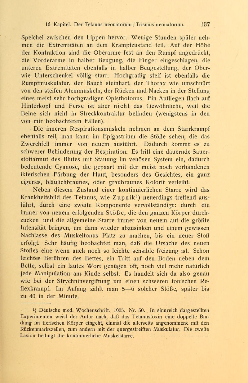 Speichel zwischen den Lippen hervor. Wenige Stunden später neh- men die Extremitäten an dem Krampfzustand teil. Auf der Höhe der Kontraktion sind die Oberarme fest an den Rumpf angedrückt, die Vorderarme in halber Beugung, die Finger eingeschlagen, die unteren Extremitäten ebenfalls in halber Beugestellung, der Ober- wie Unterschenkel völlig starr. Hochgradig steif ist ebenfalls die Rumpfmuskulatur, der Bauch steinhart, der Thorax wie umschnürt von den steifen Atemmuskeln, der Rücken und Nacken in der Stellung eines meist sehr hochgradigen Opisthotonus. Ein Aufliegen flach auf Hinterkopf und Ferse ist aber nicht das Gewöhnliche, weil die Beine sich nicht in Streckkontraktur befinden (wenigstens in den von mir beobachteten Fällen). Die inneren Respirationsmuskeln nehmen an dem Starrkrampf ebenfalls teil, man kann im Epigastrium die Stöße sehen, die das Zwerchfell immer von neuem ausführt. Dadurch kommt es zu schwerer Behinderung der Respiration. Es tritt eine dauernde Sauer- stoffarmut des Blutes mit Stauung im venösen System ein, dadurch bedeutende Cyanose, die gepaart mit der meist noch vorhandenen ikterischen Färbung der Haut, besonders des Gesichtes, ein ganz eigenes, bläulichbraunes, oder graubraunes Kolorit verleiht. Neben diesem Zustand einer kontinuierlichen Starre wird das Krankheitsbild des Tetanus, wie Zupnik1) neuerdings treffend aus- führt, durch eine zweite Komponente vervollständigt: durch die immer von neuem erfolgenden Stöße, die den ganzen Körper durch- zucken und die allgemeine Starre immer von neuem auf die größte Intensität bringen, um dann wieder abzusinken und einem gewissen Nachlasse des Muskeltonus Platz zu machen, bis ein neuer Stoß erfolgt. Sehr häufig beobachtet man, daß die Ursache des neuen Stoßes eine wenn auch noch so leichte sensible Reizung ist. Schon leichtes Berühren des Bettes, ein Tritt auf den Boden neben dem Bette, selbst ein lautes Wort genügen oft, noch viel mehr natürlich jede Manipulation am Kinde selbst. Es handelt sich da also genau wie bei der Stryehninvergiftung um einen schweren tonischen Re- flexkrampf. Im Anfang zählt man 5—6 solcher Stöße, später bis zu 40 in der Minute. x) Deutsche med. Wochenschrift. 1905. Nr. 50. In sinnreich dargestellten Experimenten weist der Autor nach, daß das Tetanustoxin eine doppelte Bin- dung im tierischen Körper eingeht, einmal die allerseits angenommene mit den Rückenmarkszellen, zum andern mit der quergestreiften Muskulatur. Die zweite Läsion bedingt die kontinuierliche Muskelstarre.