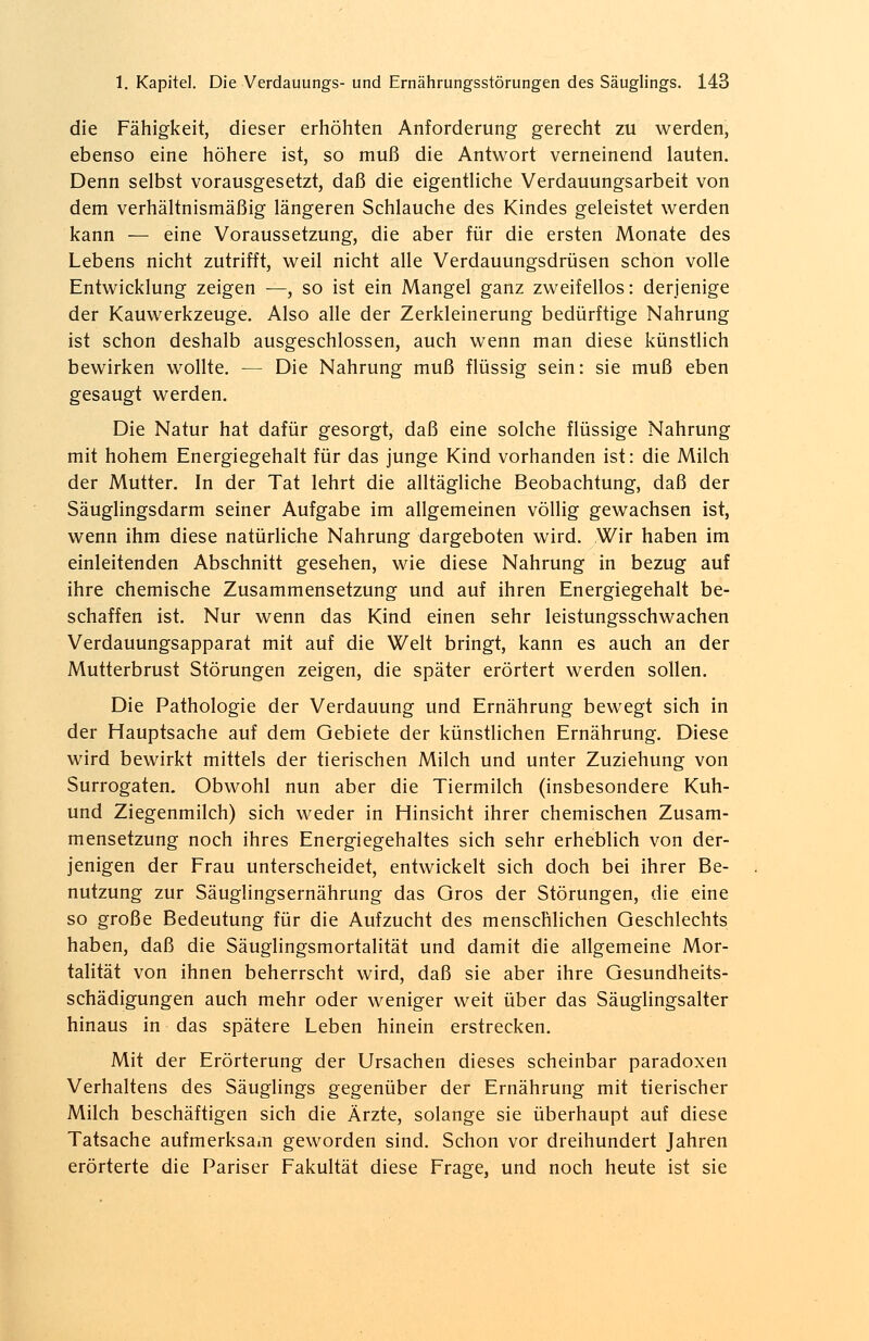 die Fähigkeit, dieser erhöhten Anforderung gerecht zu werden, ebenso eine höhere ist, so muß die Antwort verneinend lauten. Denn selbst vorausgesetzt, daß die eigentliche Verdauungsarbeit von dem verhältnismäßig längeren Schlauche des Kindes geleistet werden kann — eine Voraussetzung, die aber für die ersten Monate des Lebens nicht zutrifft, weil nicht alle Verdauungsdrüsen schon volle Entwicklung zeigen —, so ist ein Mangel ganz zweifellos: derjenige der Kauwerkzeuge. Also alle der Zerkleinerung bedürftige Nahrung ist schon deshalb ausgeschlossen, auch wenn man diese künstlich bewirken wollte. — Die Nahrung muß flüssig sein: sie muß eben gesaugt werden. Die Natur hat dafür gesorgt, daß eine solche flüssige Nahrung mit hohem Energiegehalt für das junge Kind vorhanden ist: die Milch der Mutter. In der Tat lehrt die alltägliche Beobachtung, daß der Säuglingsdarm seiner Aufgabe im allgemeinen völlig gewachsen ist, wenn ihm diese natürliche Nahrung dargeboten wird. Wir haben im einleitenden Abschnitt gesehen, wie diese Nahrung in bezug auf ihre chemische Zusammensetzung und auf ihren Energiegehalt be- schaffen ist. Nur wenn das Kind einen sehr leistungsschwachen Verdauungsapparat mit auf die Welt bringt, kann es auch an der Mutterbrust Störungen zeigen, die später erörtert werden sollen. Die Pathologie der Verdauung und Ernährung bewegt sich in der Hauptsache auf dem Gebiete der künstlichen Ernährung. Diese wird bewirkt mittels der tierischen Milch und unter Zuziehung von Surrogaten. Obwohl nun aber die Tiermilch (insbesondere Kuh- und Ziegenmilch) sich weder in Hinsicht ihrer chemischen Zusam- mensetzung noch ihres Energiegehaltes sich sehr erheblich von der- jenigen der Frau unterscheidet, entwickelt sich doch bei ihrer Be- nutzung zur Säuglingsernährung das Gros der Störungen, die eine so große Bedeutung für die Aufzucht des menschlichen Geschlechts haben, daß die Säuglingsmortalität und damit die allgemeine Mor- talität von ihnen beherrscht wird, daß sie aber ihre Gesundheits- schädigungen auch mehr oder weniger weit über das Säuglingsalter hinaus in das spätere Leben hinein erstrecken. Mit der Erörterung der Ursachen dieses scheinbar paradoxen Verhaltens des Säuglings gegenüber der Ernährung mit tierischer Milch beschäftigen sich die Ärzte, solange sie überhaupt auf diese Tatsache aufmerksam geworden sind. Schon vor dreihundert Jahren erörterte die Pariser Fakultät diese Frage, und noch heute ist sie