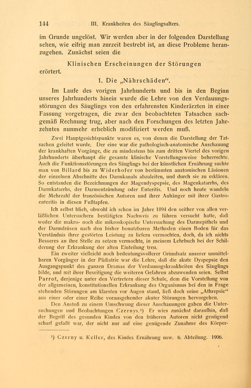 im Grunde ungelöst. Wir werden aber in der folgenden Darstellung sehen, wie eifrig man zurzeit bestrebt ist, an diese Probleme heran- zugehen. Zunächst seien die Klinischen Erscheinungen der Störungen erörtert. 1. Die „Nährschäden. Im Laufe des vorigen Jahrhunderts und bis in den Beginn unseres Jahrhunderts hinein wurde die Lehre von den Verdauungs- störungen des Säuglings von den erfahrensten Kinderärzten in einer Fassung vorgetragen, die zwar den beobachteten Tatsachen sach- gemäß Rechnung trug, aber nach den Forschungen des letzten Jahr- zehntes nunmehr erheblich modifiziert werden muß. Zwei Hauptgesichtspunkte waren es, von denen die Darstellung der Tat- sachen geleitet wurde. Der eine war die pathologisch-anatomische Anschauung der krankhaften Vorgänge, die zu mindestens bis zum dritten Viertel des vorigen Jahrhunderts überhaupt die gesamte klinische Vorstellungsweise beherrschte. Auch die Funktionsstörungen des Säuglings bei der künstlichen Ernährung suchte man von Billard bis zu Widerhof er von bestimmten anatomischen Läsionen der einzelnen Abschnitte des Darmkanals abzuleiten, und durch sie zu erklären. So entstanden die Bezeichnungen der Magendyspepsie, des Magenkatarrhs, des Darmkatarrhs, der Darmentzündung oder Enteritis. Und noch heute wandeln die Mehrzahl der französischen Autoren und ihrer Anhänger mit ihrer Gastro- enteritis in diesen Fußtapfen. Ich selbst blieb, obwohl ich schon im Jahre 1894 den seither von allen ver- läßlichen Untersuchern bestätigten Nachweis zu führen versucht hatte, daß weder die makro- noch die mikroskopische Untersuchung des Darmepithels und der Darmdrüsen nach den bisher benutzbaren Methoden einen Boden für das Verständnis ihrer gestörten Leistung zu liefern vermochten, doch, da ich nichts Besseres an ihre Stelle zu setzen vermochte, in nieinem Lehrbuch bei der Schil- derung der Erkrankung der alten Einteilung treu. Ein zweiter vielleicht noch bedeutungsvollerer Grundsatz unserer unmittel- baren Vorgänger in der Pädiatrie war die Lehre, daß die akute Dyspepsie den Ausgangspunkt des ganzen Dramas der Verdauungskrankheiten des Säuglings bilde, und mit ihrer Beseitigung die weiteren Gefahren abzuwenden seien. Selbst Parrot, derjenige unter den Vertretern dieser Schule, dem die Vorstellung von der allgemeinen, konstitutionellen Erkrankung des Organismus bei den in Frage stehenden Störungen am klarsten vor Augen stand, ließ doch seine „Athrepsie aus einer oder einer Reihe vorausgehender akuter Störungen hervorgehen. Den Anstoß zu einem Umschwung dieser Anschauungen gaben die Unter- suchungen und Beobachtungen Czernys.x) Er wies zunächst daraufhin, daß der Begriff des gesunden Kindes von den früheren Autoren nicht genügend scharf gefaßt war, der nicht nur auf eine genügende Zunahme des Körper- J) Czcrny u. Keller, des Kindes Ernährung usw. 6. Abteilung. 1906.