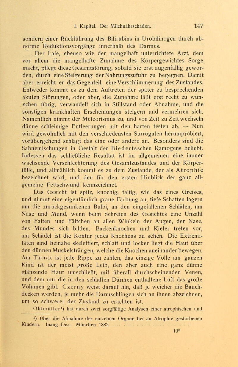 sondern einer Rückführung des Bilirubins in Urobilinogen durch ab- norme Reduktionsvorgänge innerhalb des Darmes. Der Laie, ebenso wie der mangelhaft unterrichtete Arzt, dem vor allem die mangelhafte Zunahme des Körpergewichtes Sorge macht, pflegt diese Oesamtstörung, sobald sie erst augenfällig gewor- den, durch eine Steigerung der Nahrungszufuhr zu begegnen. Damit aber erreicht er das Gegenteil, eine Verschlimmerung des Zustandes. Entweder kommt es zu dem Auftreten der später zu besprechenden akuten Störungen, oder aber, die Zunahme läßt erst recht zu wün- schen übrig, verwandelt sich in Stillstand oder Abnahme, und die sonstigen krankhaften Erscheinungen steigern und vermehren sich. Namentlich nimmt der Meteorismus zu, und von Zeit zu Zeit wechseln dünne schleimige Entleerungen mit den harten festen ab. — Nun wird gewöhnlich mit den verschiedensten Surrogaten herumprobiert, vorübergehend schlägt das eine oder andere an. Besonders sind die Sahnemischungen in Gestalt der Biedertsschen Ramogens beliebt. Indessen das schließliche Resultat ist im allgemeinen eine immer wachsende Verschlechterung des Gesamtzustandes und der Körper- fülle, und allmählich kommt es zu dem Zustande, der als Atrophie bezeichnet wird, und den für den ersten Hinblick der ganz all- gemeine Fettschwund kennzeichnet. . Das Gesicht ist spitz, knochig, faltig, wie das eines Greises, und nimmt eine eigentümlich graue Färbung an, tiefe Schatten lagern um die zurückgesunkenen Bulbi, an den eingefallenen Schläfen, um Nase und Mund, wenn beim Schreien des Gesichtes eine Unzahl von Falten und Fältchen an allen Winkeln der Augen, der Nase, des Mundes sich bilden. Backenknochen und Kiefer treten vor, am Schädel ist die Kontur jedes Knochens zu sehen. Die Extremi- täten sind beinahe skelettiert, schlaff und locker liegt die Haut über den dünnen Muskelsträngen, welche die Knochen aneinander bewegen. Am Thorax ist jede Rippe zu zählen, das einzige Volle am ganzen Kind ist der meist große Leib, den aber auch eine ganz dünne glänzende Haut umschließt, mit überall durchscheinenden Venen, und dem nur die in den schlaffen Därmen enthaltene Luft das große Volumen gibt. Czerny weist darauf hin, daß je weicher die Bauch- decken werden, je mehr die Darmschlingen sich an ihnen abzeichnen, um so schwerer der Zustand zu erachten ist. Ohlmüller1) hat durch zwei sorgfältige Analysen einer atrophischen und x) Über die Abnahme der einzelnen Organe bei an Atrophie gestorbenen Kindern. Inaug.-Diss. München 1882. - 10*