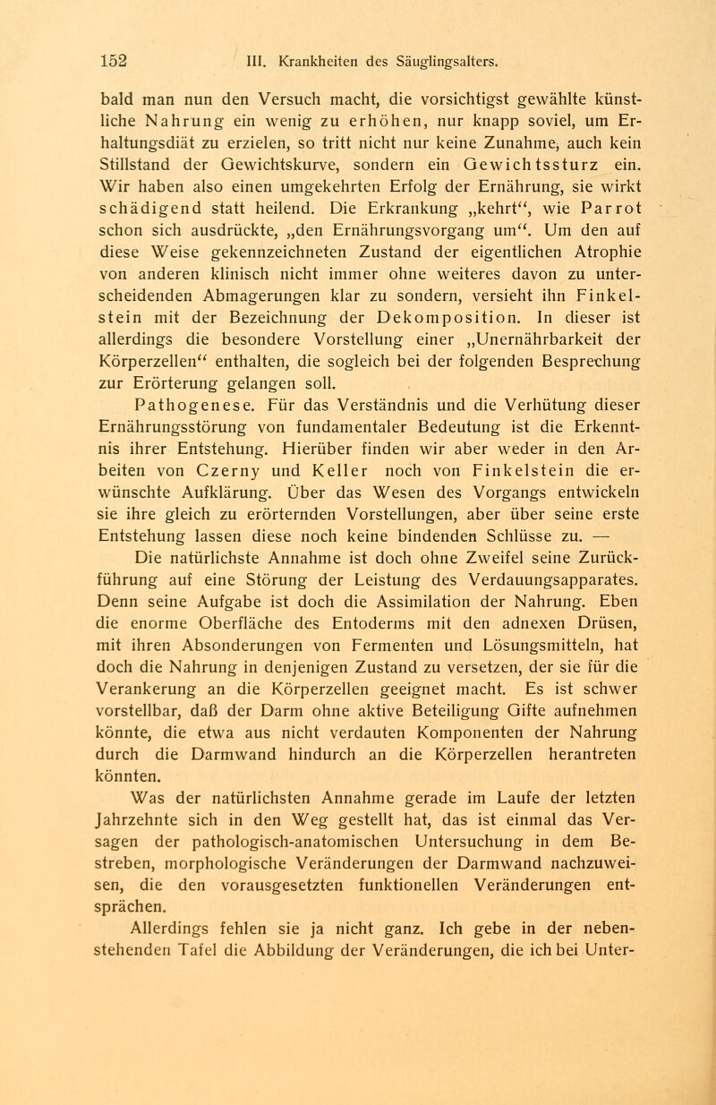 bald man nun den Versuch macht, die vorsichtigst gewählte künst- liche Nahrung ein wenig zu erhöhen, nur knapp soviel, um Er- haltungsdiät zu erzielen, so tritt nicht nur keine Zunahme, auch kein Stillstand der Oewichtskurve, sondern ein Gewichtssturz ein. Wir haben also einen umgekehrten Erfolg der Ernährung, sie wirkt schädigend statt heilend. Die Erkrankung „kehrt, wie Parrot schon sich ausdrückte, „den Ernährungsvorgang um. Um den auf diese Weise gekennzeichneten Zustand der eigentlichen Atrophie von anderen klinisch nicht immer ohne weiteres davon zu unter- scheidenden Abmagerungen klar zu sondern, versieht ihn Finkel- stein mit der Bezeichnung der Dekomposition. In dieser ist allerdings die besondere Vorstellung einer „Unernährbarkeit der Körperzellen enthalten, die sogleich bei der folgenden Besprechung zur Erörterung gelangen soll. Pathogenese. Für das Verständnis und die Verhütung dieser Ernährungsstörung von fundamentaler Bedeutung ist die Erkennt- nis ihrer Entstehung. Hierüber finden wir aber weder in den Ar- beiten von Czerny und Keller noch von Finkelstein die er- wünschte Aufklärung. Über das Wesen des Vorgangs entwickeln sie ihre gleich zu erörternden Vorstellungen, aber über seine erste Entstehung lassen diese noch keine bindenden Schlüsse zu. — Die natürlichste Annahme ist doch ohne Zweifel seine Zurück- führung auf eine Störung der Leistung des Verdauungsapparates. Denn seine Aufgabe ist doch die Assimilation der Nahrung. Eben die enorme Oberfläche des Entoderms mit den adnexen Drüsen, mit ihren Absonderungen von Fermenten und Lösungsmitteln, hat doch die Nahrung in denjenigen Zustand zu versetzen, der sie für die Verankerung an die Körperzellen geeignet macht. Es ist schwer vorstellbar, daß der Darm ohne aktive Beteiligung Qifte aufnehmen könnte, die etwa aus nicht verdauten Komponenten der Nahrung durch die Darmwand hindurch an die Körperzellen herantreten könnten. Was der natürlichsten Annahme gerade im Laufe der letzten Jahrzehnte sich in den Weg gestellt hat, das ist einmal das Ver- sagen der pathologisch-anatomischen Untersuchung in dem Be- streben, morphologische Veränderungen der Darmwand nachzuwei- sen, die den vorausgesetzten funktionellen Veränderungen ent- sprächen. Allerdings fehlen sie ja nicht ganz. Ich gebe in der neben- stehenden Tafel die Abbildung der Veränderungen, die ich bei Unter-