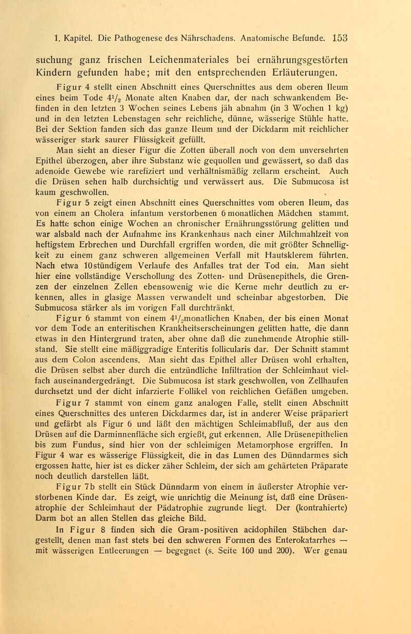 suchung ganz frischen Leichenmateriales bei ernährungsgestörten Kindern gefunden habe; mit den entsprechenden Erläuterungen. Figur 4 stellt einen Abschnitt eines Querschnittes aus dem oberen Ileum eines beim Tode A1^ Monate alten Knaben dar, der nach schwankendem Be- finden in den letzten 3 Wochen seines Lebens jäh abnahm (in 3 Wochen 1 kg) und in den letzten Lebenstagen sehr reichliche, dünne, wässerige Stühle hatte. Bei der Sektion fanden sich das ganze Ileum jund der Dickdarm mit reichlicher wässeriger stark saurer Flüssigkeit gefüllt. Man sieht an dieser Figur die Zotten überall noch von dem unversehrten Epithel überzogen, aber ihre Substanz wie gequollen und gewässert, so daß das adenoide Gewebe wie rarefiziert und verhältnismäßig zellarm erscheint. Auch die Drüsen sehen halb durchsichtig und verwässert aus. Die Submucosa ist kaum geschwollen. Figur 5 zeigt einen Abschnitt eines Querschnittes vom oberen Ileum, das von einem an Cholera infantum verstorbenen 6 monatlichen Mädchen stammt. Es hatte schon einige Wochen an chronischer Ernährungsstörung gelitten und war alsbald nach der Aufnahme ins Krankenhaus nach einer Milchmahlzeit von heftigstem Erbrechen und Durchfall ergriffen worden, die mit größter Schnellig- keit zu einem ganz schweren allgemeinen Verfall mit Hautsklerem führten. Nach etwa 10 stündigem Verlaufe des Anfalles trat der Tod ein. Man sieht hier eine vollständige Verschollung des Zotten- und Drüsenepithels, die Gren- zen der einzelnen Zellen ebensowenig wie die Kerne mehr deutlich zu er- kennen, alles in glasige Massen verwandelt und scheinbar abgestorben. Die Submucosa stärker als im vorigen Fall durchtränkt. Figur 6 stammt von einem ^/^monatlichen Knaben, der bis einen Monat vor dem Tode an enteritischen Krankheitserscheinungen gelitten hatte, die dann etwas in den Hintergrund traten, aber ohne daß die zunehmende Atrophie still- stand. Sie stellt eine mäßiggradige Enteritis follicularis dar. Der Schnitt stammt aus dem Colon ascendens. Man sieht das Epithel aller Drüsen wohl erhalten, die Drüsen selbst aber durch die entzündliche Infiltration der Schleimhaut viel- fach auseinandergedrängt. Die Submucosa ist stark geschwollen, von Zellhaufen durchsetzt und der dicht infarzierte Follikel von reichlichen Gefäßen umgeben. Figur 7 stammt von einem ganz analogen Falle, stellt einen Abschnitt eines Querschnittes des unteren Dickdarmes dar, ist in anderer Weise präpariert und gefärbt als Figur 6 und läßt den mächtigen Schleimabfluß, der aus den Drüsen auf die Darminnenfläche sich ergießt, gut erkennen. Alle Drüsenepithelien bis zum Fundus, sind hier von der schleimigen Metamorphose ergriffen. In Figur 4 war es wässerige Flüssigkeit, die in das Lumen des Dünndarmes sich ergossen hatte, hier ist es dicker zäher Schleim, der sich am gehärteten Präparate noch deutlich darstellen läßt. Figur 7b stellt ein Stück Dünndarm von einem in äußerster Atrophie ver- storbenen Kinde dar. Es zeigt, wie unrichtig die Meinung ist, daß eine Drüsen- atrophie der Schleimhaut der Pädatrophie zugrunde liegt. Der (kontrahierte) Darm bot an allen Stellen das gleiche Bild. In Figur 8 finden sich die Gram-positiven acidophilen Stäbchen dar- gestellt, denen man fast stets bei den schweren Formen des Enterokatarrhes — mit wässerigen Entleerungen — begegnet (s. Seite 160 und 200). Wer genau