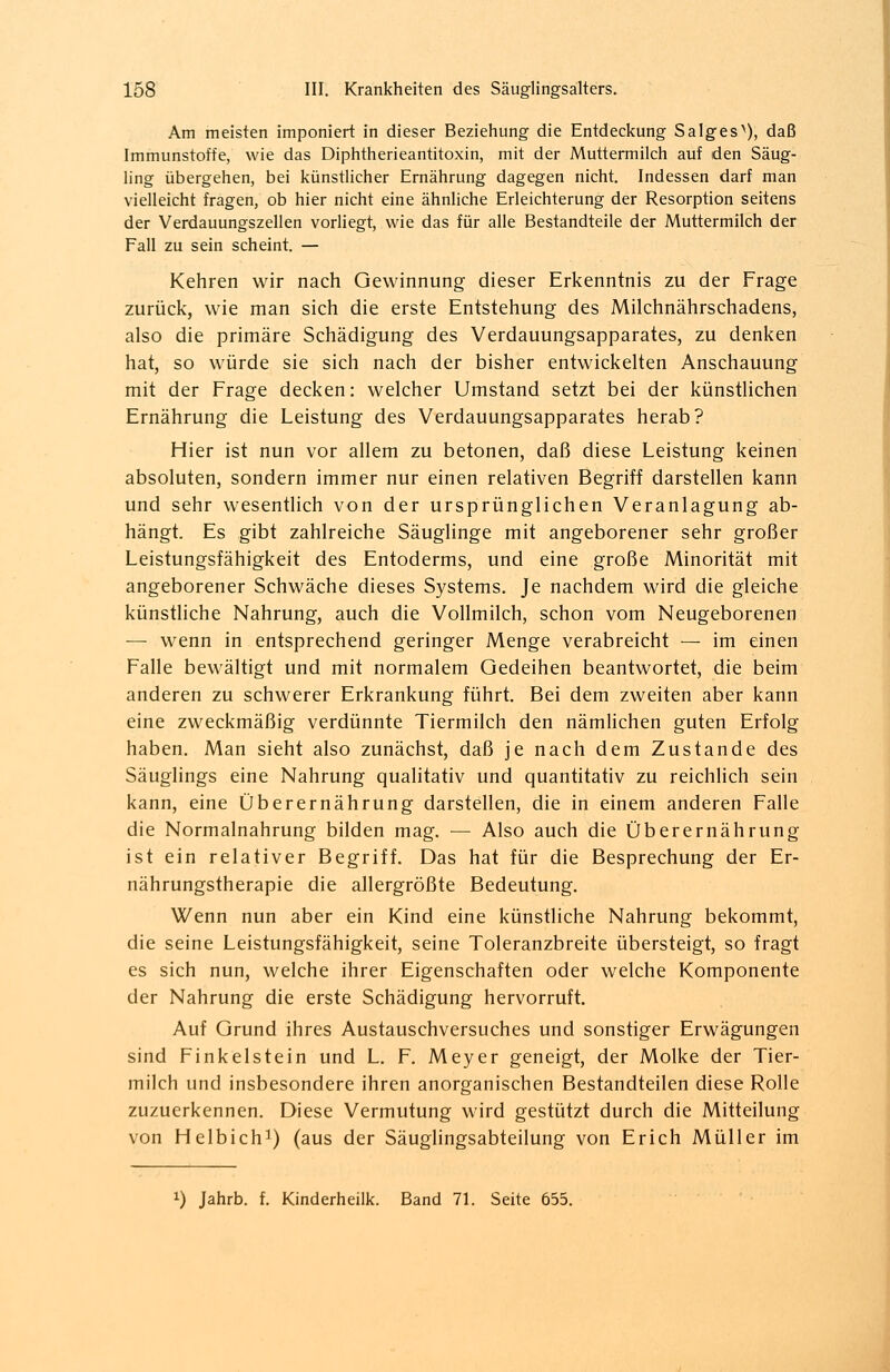 Am meisten imponiert in dieser Beziehung die Entdeckung Salges^), daß Immunstoffe, wie das Diphtherieantitoxin, mit der Muttermilch auf den Säug- ling übergehen, bei künstlicher Ernährung dagegen nicht. Indessen darf man vielleicht fragen, ob hier nicht eine ähnliche Erleichterung der Resorption seitens der Verdauungszellen vorliegt, wie das für alle Bestandteile der Muttermilch der Fall zu sein scheint. — Kehren wir nach Gewinnung dieser Erkenntnis zu der Frage zurück, wie man sich die erste Entstehung des Milchnährschadens, also die primäre Schädigung des Verdauungsapparates, zu denken hat, so würde sie sich nach der bisher entwickelten Anschauung mit der Frage decken: welcher Umstand setzt bei der künstlichen Ernährung die Leistung des Verdauungsapparates herab? Hier ist nun vor allem zu betonen, daß diese Leistung keinen absoluten, sondern immer nur einen relativen Begriff darstellen kann und sehr wesentlich von der ursprünglichen Veranlagung ab- hängt. Es gibt zahlreiche Säuglinge mit angeborener sehr großer Leistungsfähigkeit des Entoderms, und eine große Minorität mit angeborener Schwäche dieses Systems. Je nachdem wird die gleiche künstliche Nahrung, auch die Vollmilch, schon vom Neugeborenen — wenn in entsprechend geringer Menge verabreicht — im einen Falle bewältigt und mit normalem Gedeihen beantwortet, die beim anderen zu schwerer Erkrankung führt. Bei dem zweiten aber kann eine zweckmäßig verdünnte Tiermilch den nämlichen guten Erfolg haben. Man sieht also zunächst, daß je nach dem Zustande des Säuglings eine Nahrung qualitativ und quantitativ zu reichlich sein kann, eine Überernährung darstellen, die in einem anderen Falle die Normalnahrung bilden mag. — Also auch die Überernährung ist ein relativer Begriff. Das hat für die Besprechung der Er- nährungstherapie die allergrößte Bedeutung. Wenn nun aber ein Kind eine künstliche Nahrung bekommt, die seine Leistungsfähigkeit, seine Toleranzbreite übersteigt, so fragt es sich nun, welche ihrer Eigenschaften oder welche Komponente der Nahrung die erste Schädigung hervorruft. Auf Grund ihres Austauschversuches und sonstiger Erwägungen sind Finkelstein und L. F. Meyer geneigt, der Molke der Tier- milch und insbesondere ihren anorganischen Bestandteilen diese Rolle zuzuerkennen. Diese Vermutung wird gestützt durch die Mitteilung von Helbich1) (aus der Säuglingsabteilung von Erich Müller im