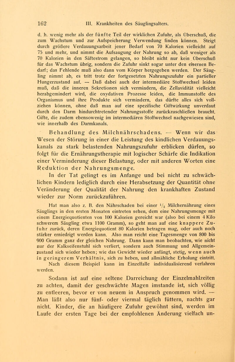 d. h. wenig mehr als der fünfte Teil der wirklichen Zufuhr, als Überschuß, die zum Wachstum und zur Aufspeicherung Verwendung finden können. Steigt durch größere Verdauungsarbeit jener Bedarf von 70 Kalorien vielleicht auf 75 und mehr, und nimmt die Aufsaugung der Nahrung so ab, daß weniger als 70 Kalorien in den Säftestrom gelangen, so bleibt nicht nur kein Überschuß für das Wachstum übrig, sondern die Zufuhr sinkt sogar unter den eisernen Be- darf; das Fehlende muß also dann vom Körper hergegeben werden. Der Säug- ling nimmt ab, es tritt trotz der fortgesetzten Nahrungszufuhr ein partieller Hungerzustand auf. — Daß dabei auch der intermediäre Stoffwechsel leiden muß, daß die inneren Sekretionen sich vermindern, die Zellavidität vielleicht herabgemindert wird, die oxydativen Prozesse leiden, die Immunstoffe des Organismus und ihre Produkte sich vermindern, das dürfte alles sich voll- ziehen können, ohne daß man auf eine spezifische Giftwirkung unverdaut durch den Darm hindurchtretender Nahrungsstoffe zurückzuschließen braucht. Gifte, die zudem ebensowenig im intermediären Stoffwechsel nachgewiesen sind, wie innerhalb des Darmkanals. Behandlung des Milchnährschadens. — Wenn wir das Wesen der Störung in einer die Leistung des kindlichen Verdauungs- kanals zu stark belastenden Nahrungszufuhr erblicken dürfen, so folgt für die Ernährungstherapie mit logischer Schärfe die Indikation einer Verminderung dieser Belastung, oder mit anderen Worten eine Reduktion der Nahrungsmenge. In der Tat gelingt es im Anfange und bei nicht zu schwäch- lichen Kindern lediglich durch eine Herabsetzung der Quantität ohne Veränderung der Qualität der Nahrung den krankhaften Zustand wieder zur Norm zurückzuführen. Hat man also z. B. den Nährschaden bei einer y3 Milchernährung eines Säuglings in den ersten Monaten eintreten sehen, dem eine Nahrungsmenge mit einem Energiequotienten von 100 Kalorien gereicht war (also bei einem 4 Kilo schwerem Säugling etwa 1100 Gramm), so geht man auf eine knappere Zu- fuhr zurück, deren Energiequotient 80 Kalorien betragen mag, oder auch noch stärker erniedrigt werden kann. Also man reicht eine Tagesmenge von 800 bis 900 Gramm ganz der gleichen Nahrung. Dann kann man beobachten, wie nicht nur der Kalkseifenstuhl sich verliert, sondern auch Stimmung und Allgemein- zustand sich wieder heben; wie das Gewicht wieder anfängt, stetig, wenn auch in geringerem Verhältnis, sich zu heben, und allmähliche Erholung eintritt. Nach diesem Beispiel kann im Einzelfalle individualisierend verfahren werden. Sodann ist auf eine seltene Darreichung der Einzelmahlzeiten zu achten, damit der geschwächte Magen imstande ist, sich völlig zu entleeren, bevor er von neuem in Anspruch genommen wird. — Man läßt also nur fünf- oder viermal täglich füttern, nachts gar nicht. Kinder, die an häufigere Zufuhr gewöhnt sind, werden im Laufe der ersten Tage bei der empfohlenen Änderung vielfach un-