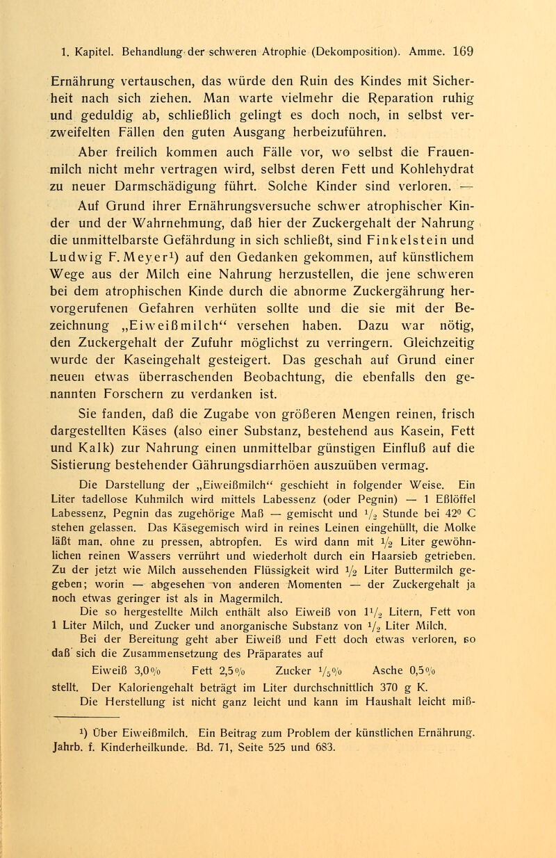 Ernährung vertauschen, das würde den Ruin des Kindes mit Sicher- heit nach sich ziehen. Man warte vielmehr die Reparation ruhig und geduldig ab, schließlich gelingt es doch noch, in selbst ver- zweifelten Fällen den guten Ausgang herbeizuführen. Aber freilich kommen auch Fälle vor, wo selbst die Frauen- milch nicht mehr vertragen wird, selbst deren Fett und Kohlehydrat zu neuer Darmschädigung führt. Solche Kinder sind verloren. — Auf Grund ihrer Ernährungsversuche schwer atrophischer Kin- der und der Wahrnehmung, daß hier der Zuckergehalt der Nahrung die unmittelbarste Gefährdung in sich schließt, sind Finkelstein und Ludwig F.Meyer1) auf den Gedanken gekommen, auf künstlichem Wege aus der Milch eine Nahrung herzustellen, die jene schweren bei dem atrophischen Kinde durch die abnorme Zuckergährung her- vorgerufenen Gefahren verhüten sollte und die sie mit der Be- zeichnung „Eiweißmilch versehen haben. Dazu war nötig, den Zuckergehalt der Zufuhr möglichst zu verringern. Gleichzeitig wurde der Kaseingehalt gesteigert. Das geschah auf Grund einer neuen etwas überraschenden Beobachtung, die ebenfalls den ge- nannten Forschern zu verdanken ist. Sie fanden, daß die Zugabe von größeren Mengen reinen, frisch dargestellten Käses (also einer Substanz, bestehend aus Kasein, Fett und Kalk) zur Nahrung einen unmittelbar günstigen Einfluß auf die Sistierung bestehender Gährungsdiarrhöen auszuüben vermag. Die Darstellung der „Eiweißmilch geschieht in folgender Weise. Ein Liter tadellose Kuhmilch wird mittels Labessenz (oder Pegnin) — 1 Eßlöffel Labessenz, Pegnin das zugehörige Maß — gemischt und 1/2 Stunde bei 42° C stehen gelassen. Das Käsegemisch wird in reines Leinen eingehüllt, die Molke läßt man, ohne zu pressen, abtropfen. Es wird dann mit 1/2 Liter gewöhn- lichen reinen Wassers verrührt und wiederholt durch ein Haarsieb getrieben. Zu der jetzt wie Milch aussehenden Flüssigkeit wird i/2 Liter Buttermilch ge- geben; worin — abgesehen von anderen Momenten — der Zuckergehalt ja noch etwas geringer ist als in Magermilch. Die so hergestellte Milch enthält also Eiweiß von IV2 Litern, Fett von 1 Liter Milch, und Zucker und anorganische Substanz von 1/2 Liter Milch. Bei der Bereitung geht aber Eiweiß und Fett doch etwas verloren, eo daß sich die Zusammensetzung des Präparates auf Eiweiß 3,Oo/o Fett 2,5 o/0 Zucker Vs% Asche 0,5 o/0 stellt. Der Kaloriengehalt beträgt im Liter durchschnittlich 370 g K. Die Herstellung ist nicht ganz leicht und kann im Haushalt leicht miß- *) Über Eiweißmilch. Ein Beitrag zum Problem der künstlichen Ernährung. Jahrb. f. Kinderheilkunde. Bd. 71, Seite 525 und 683.