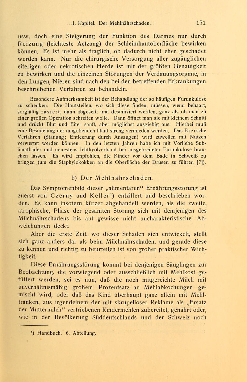 usw. doch eine Steigerung der Funktion des Darmes nur durch Reizung (leichteste Aetzung) der Schleimhautoberfläche bewirken können. Es ist mehr als fraglich, ob dadurch nicht eher geschadet werden kann. Nur die chirurgische Versorgung aller zugänglichen eiterigen oder nekrotischen Herde ist mit der größten Genauigkeit zu bewirken und die einzelnen Störungen der Verdauungsorgane, in den Lungen, Nieren sind nach den bei den betreffenden Erkrankungen beschriebenen Verfahren zu behandeln. Besondere Aufmerksamkeit ist der Behandlung der so häufigen Furunkulose zu schenken. Die Hautstellen, wo sich diese finden, müssen, wenn behaart, sorgfältig rasiert, dann abgeseift und desinfiziert werden, ganz als ob man zu einer großen Operation schreiten wolle. Dann öffnet man sie mit kleinem Schnitt und drückt Blut und Eiter sanft, aber möglichst ausgiebig aus. Hierbei muß eine Besudelung der umgebenden Haut streng vermieden werden. Das Biersche Verfahren (Stauung; Entleerung durch Ansaugen) wird zuweilen mit Nutzen verwertet werden können. In den letzten Jahren habe ich mit Vorliebe Sub- limatbäder und neuestens Ichthyolverband bei ausgebreiteter Furunkulose brau- chen lassen. Es wird empfohlen, die Kinder vor dem Bade in Schweiß zu bringen (um die Staphylokokken an die Oberfläche der Drüsen zu führen [?]). b) Der Mehlnährschaden. Das Symptomenbild dieser „alimentären Ernährungsstörung ist zuerst von Czerny und Keller1) entziffert und beschrieben wor- den. Es kann insofern kürzer abgehandelt werden, als die zweite, atrophische, Phase der gesamten Störung sich mit demjenigen des Milchnährschadens bis auf gewisse nicht uncharakteristische Ab- weichungen deckt. Aber die erste Zeit, wo dieser Schaden sich entwickelt, stellt sich ganz anders dar als beim Milchnährschaden, und gerade diese zu kennen und richtig zu beurteilen ist von großer praktischer Wich- tigkeit. Diese Ernährungsstörung kommt bei denjenigen Säuglingen zur Beobachtung, die vorwiegend oder ausschließlich mit Mehlkost ge- füttert werden, sei es nun, daß die noch mitgereichte Milch mit unverhältnismäßig großem Prozentsatz an Mehlabkochungen ge- mischt wird, oder daß das Kind überhaupt ganz allein mit Mehl- tränken, aus irgendeinem der mit skrupelloser Reklame als „Ersatz der Muttermilch vertriebenen Kindermehlen zubereitet, genährt oder, wie in der Bevölkerung Süddeutschlands und der Schweiz noch x) Handbuch. 6. Abteilung.