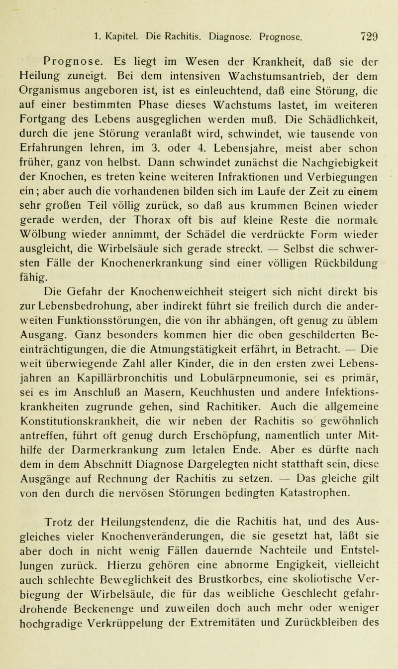 Prognose. Es liegt im Wesen der Krankheit, daß sie der Heilung zuneigt. Bei dem intensiven Wachstumsantrieb, der dem Organismus angeboren ist, ist es einleuchtend, daß eine Störung, die auf einer bestimmten Phase dieses Wachstums lastet, im weiteren Fortgang des Lebens ausgeglichen werden muß. Die Schädlichkeit, durch die jene Störung veranlaßt wird, schwindet, wie tausende von Erfahrungen lehren, im 3. oder 4. Lebensjahre, meist aber schon früher, ganz von helbst. Dann schwindet zunächst die Nachgiebigkeit der Knochen, es treten keine weiteren Infraktionen und Verlegungen ein; aber auch die vorhandenen bilden sich im Laufe der Zeit zu einem sehr großen Teil völlig zurück, so daß aus krummen Beinen wieder gerade werden, der Thorax oft bis auf kleine Reste die normale Wölbung wieder annimmt, der Schädel die verdrückte Form wieder ausgleicht, die Wirbelsäule sich gerade streckt. — Selbst die schwer- sten Fälle der Knochenerkrankung sind einer völligen Rückbildung fähig. Die Gefahr der Knochenweichheit steigert sich nicht direkt bis zur Lebensbedrohung, aber indirekt führt sie freilich durch die ander- weiten Funktionsstörungen, die von ihr abhängen, oft genug zu üblem Ausgang. Ganz besonders kommen hier die oben geschilderten Be- einträchtigungen, die die Atmungstätigkeit erfährt, in Betracht. — Die weit überwiegende Zahl aller Kinder, die in den ersten zwei Lebens- jahren an Kapillärbronchitis und Lobulärpneumonie, sei es primär, sei es im Anschluß an Masern, Keuchhusten und andere Infektions- krankheiten zugrunde gehen, sind Rachitiker. Auch die allgemeine Konstitutionskrankheit, die wir neben der Rachitis so gewöhnlich antreffen, führt oft genug durch Erschöpfung, namentlich unter Mit- hilfe der Darmerkrankung zum letalen Ende. Aber es dürfte nach dem in dem Abschnitt Diagnose Dargelegten nicht statthaft sein, diese Ausgänge auf Rechnung der Rachitis zu setzen. — Das gleiche gilt von den durch die nervösen Störungen bedingten Katastrophen. Trotz der Heilungstendenz, die die Rachitis hat, und des Aus- gleiches vieler Knochenveränderungen, die sie gesetzt hat, läßt sie aber doch in nicht wenig Fällen dauernde Nachteile und Entstel- lungen zurück. Hierzu gehören eine abnorme Engigkeit, vielleicht auch schlechte Beweglichkeit des Brustkorbes, eine skoliotische Ver- legung der Wirbelsäule, die für das weibliche Geschlecht gefahr- drohende Beckenenge und zuweilen doch auch mehr oder weniger hochgradige Verkrüppelung der Extremitäten und Zurückbleiben des