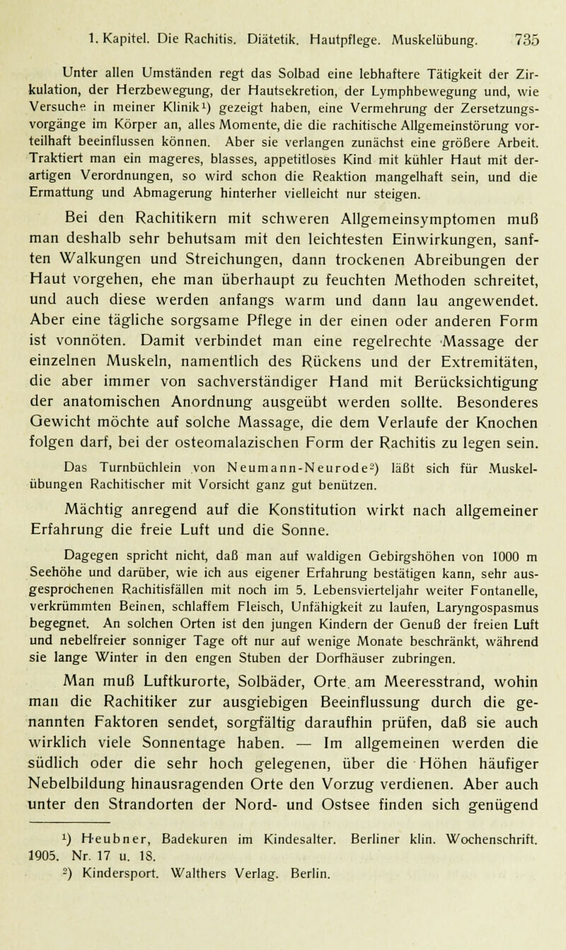 Unter allen Umständen regt das Solbad eine lebhaftere Tätigkeit der Zir- kulation, der Herzbewegung, der Hautsekretion, der Lymphbewegung und, wie Versuche in meiner Klinik1) gezeigt haben, eine Vermehrung der Zersetzungs- vorgänge im Körper an, alles Momente, die die rachitische Allgemeinstörung vor- teilhaft beeinflussen können. Aber sie verlangen zunächst eine größere Arbeit. Traktiert man ein mageres, blasses, appetitloses Kind mit kühler Haut mit der- artigen Verordnungen, so wird schon die Reaktion mangelhaft sein, und die Ermattung und Abmagerung hinterher vielleicht nur steigen. Bei den Rachitikern mit schweren Allgemeinsymptomen muß man deshalb sehr behutsam mit den leichtesten Einwirkungen, sanf- ten Walkungen und Streichungen, dann trockenen Abreibungen der Haut vorgehen, ehe man überhaupt zu feuchten Methoden schreitet, und auch diese werden anfangs warm und dann lau angewendet. Aber eine tägliche sorgsame Pflege in der einen oder anderen Form ist vonnöten. Damit verbindet man eine regelrechte Massage der einzelnen Muskeln, namentlich des Rückens und der Extremitäten, die aber immer von sachverständiger Hand mit Berücksichtigung der anatomischen Anordnung ausgeübt werden sollte. Besonderes Gewicht möchte auf solche Massage, die dem Verlaufe der Knochen folgen darf, bei der osteomalazischen Form der Rachitis zu legen sein. Das Turnbüchlein von Neumann-Neurode2) läßt sich für Muskel- übungen Rachitischer mit Vorsicht ganz gut benützen. Mächtig anregend auf die Konstitution wirkt nach allgemeiner Erfahrung die freie Luft und die Sonne. Dagegen spricht nicht, daß man auf waldigen Qebirgshöhen von 1000 m Seehöhe und darüber, wie ich aus eigener Erfahrung bestätigen kann, sehr aus- gesprochenen Rachitisfällen mit noch im 5. Lebensvierteljahr weiter Fontanelle, verkrümmten Beinen, schlaffem Fleisch, Unfähigkeit zu laufen, Laryngospasmus begegnet. An solchen Orten ist den jungen Kindern der Genuß der freien Luft und nebelfreier sonniger Tage oft nur auf wenige Monate beschränkt, während sie lange Winter in den engen Stuben der Dorfhäuser zubringen. Man muß Luftkurorte, Solbäder, Orte, am Meeresstrand, wohin man die Rachitiker zur ausgiebigen Beeinflussung durch die ge- nannten Faktoren sendet, sorgfältig daraufhin prüfen, daß sie auch wirklich viele Sonnentage haben. — Im allgemeinen werden die südlich oder die sehr hoch gelegenen, über die Höhen häufiger Nebelbildung hinausragenden Orte den Vorzug verdienen. Aber auch unter den Strandorten der Nord- und Ostsee finden sich genügend !) Heubner, Badekuren im Kindesalter. Berliner klin. Wochenschrift. 1905. Nr. 17 u. 18. 2) Kindersport. Walthers Verlag. Berlin.