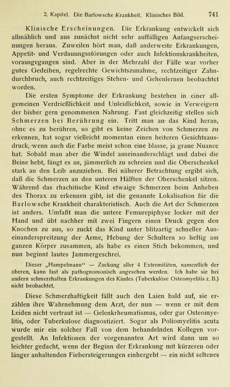 Klinische Erscheinungen. Die Erkrankung entwickelt sich allmählich und aus zunächst nicht sehr auffälligen Anfangserschei- nungen heraus. Zuweilen hört man, daß anderweite Erkrankungen, Appetit- und Verdauungsstörungen oder auch Infektionskrankheiten, vorausgegangen sind. Aber in der Mehrzahl der Fälle war vorher gutes Gedeihen, regelrechte Gewichtszunahme, rechtzeitiger Zahn- durchbruch, auch rechtzeitiges Stehen- und Gehenlernen beobachtet worden. Die ersten Symptome der Erkrankung bestehen in einer all- gemeinen Verdrießlichkeit und Unleidlichkeit, sowie in Verweigern der bisher gern genommenen Nahrung. Fast gleichzeitig stellen sich Schmerzen bei Berührung ein. Tritt man an- das Kind heran, ohne es zu berühren, so gibt es keine Zeichen von Schmerzen zu erkennen, hat sogar vielleicht momentan einen heiteren Gesichtsaus- druck,-wenn auch die Farbe meist schon eine blasse, ja graue Nuance hat. Sobald man aber die Windel auseinanderschlägt und dabei die Beine hebt, fängt es an, jämmerlich zu schreien und die Oberschenkel stark an den Leib anzuziehen. Bei näherer Betrachtung ergibt sich, daß die Schmerzen an den unteren Hälften der Oberschenkel sitzen. Während das rhachitische Kind etwaige Schmerzen beim Anheben des Thorax zu erkennen gibt, ist die genannte Lokalisation für die Bariowsche Krankheit charakteristisch. Auch die Art der Schmerzen ist anders. Umfaßt man die untere Femurepiphyse locker mit der Hand und übt nachher mit zwei Fingern einen Druck gegen den Knochen zu aus, so zuckt das Kind unter blitzartig schneller Aus- einanderspreitzung der Arme, Hebung der Schultern so heftig am ganzen Körper zusammen, als habe es einen Stich bekommen, und nun beginnt lautes Jammergeschrei. Dieser „Hampelmann — Zuckung aller 4 Extremitäten, namentlich der oberen, kann fast als pathognomonisch angesehen werden. Ich habe sie bei andern schmerzhaften Erkrankungen des Kindes (Tuberkulöse Osteomyelitis z. B.) nicht beobachtet. Diese Schmerzhaftigkeit fällt auch den Laien bald auf, sie er- zählen ihre Wahrnehmung dem Arzt, der nun — wenn er mit dem Leiden nicht vertraut ist — Gelenkrheumatismus, oder gar Osteomye- litis, oder Tuberkulose diagnostiziert. Sogar als Poliomyelitis acuta wurde mir ein solcher Fall von dem behandelnden Kollegen vor- gestellt. An Infektionen der vorgenannten Art wird dann um so leichter gedacht, wenn der Beginn der Erkrankung mit kürzeren oder länger anhaltenden Fiebersteigerungen einhergeht — ein nicht seltenes