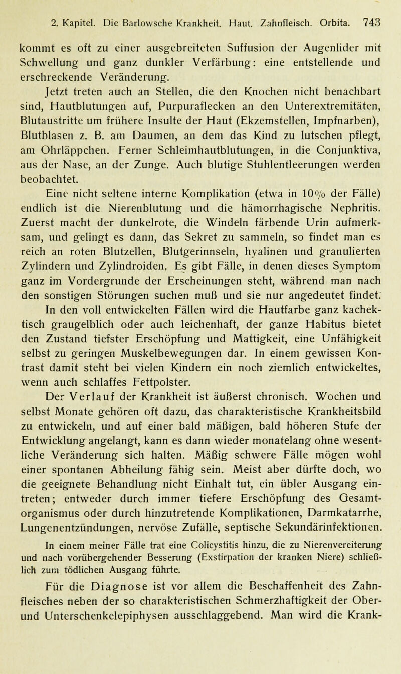 kommt es oft zu einer ausgebreiteten Suffusion der Augenlider mit Schwellung und ganz dunkler Verfärbung: eine entstellende und erschreckende Veränderung. Jetzt treten auch an Stellen, die den Knochen nicht benachbart sind, Hautblutungen auf, Purpuraflecken an den Unterextremitäten, Blutaustritte um frühere Insulte der Haut (Ekzemstellen, Impfnarben), Blutblasen z. B. am Daumen, an dem das Kind zu lutschen pflegt, am Ohrläppchen. Ferner Schleimhautblutungen, in die Conjunktiva, aus der Nase, an der Zunge. Auch blutige Stuhlentleerungen werden beobachtet. Eine nicht Seltene interne Komplikation (etwa in 10o/o der Fälle) endlich ist die Nierenblutung und die hämorrhagische Nephritis. Zuerst macht der dunkelrote, die Windeln färbende Urin aufmerk- sam, und gelingt es dann, das Sekret zu sammeln, so findet man es reich an roten Blutzellen, Blutgerinnseln, hyalinen und granulierten Zylindern und Zylindroiden. Es gibt Fälle, in denen dieses Symptom ganz im Vordergrunde der Erscheinungen steht, während man nach den sonstigen Störungen suchen muß und sie nur angedeutet findet. In den voll entwickelten Fällen wird die Hautfarbe ganz kachek- tisch graugelblich oder auch leichenhaft, der ganze Habitus bietet den Zustand tiefster Erschöpfung und Mattigkeit, eine Unfähigkeit selbst zu geringen Muskelbewegungen dar. In einem gewissen Kon- trast damit steht bei vielen Kindern ein noch ziemlich entwickeltes, wenn auch schlaffes Fettpolster. Der Verlauf der Krankheit ist äußerst chronisch. Wochen und selbst Monate gehören oft dazu, das charakteristische Krankheitsbild zu entwickeln, und auf einer bald mäßigen, bald höheren Stufe der Entwicklung angelangt, kann es dann wieder monatelang ohne wesent- liche Veränderung sich halten. Mäßig schwere Fälle mögen wohl einer spontanen Abheilung fähig sein. Meist aber dürfte doch, wo die geeignete Behandlung nicht Einhalt tut, ein übler Ausgang ein- treten; entweder durch immer tiefere Erschöpfung des Gesamt- organismus oder durch hinzutretende Komplikationen, Darmkatarrhe, Lungenentzündungen, nervöse Zufälle, septische Sekundärinfektionen. In einem meiner Fälle trat eine Colicystitis hinzu, die zu Nierenvereiterung und nach vorübergehender Besserung (Exstirpation der kranken Niere) schließ- lich zum tödlichen Ausgang führte. Für die Diagnose ist vor allem die Beschaffenheit des Zahn- fleisches neben der so charakteristischen Schmerzhaftigkeit der Ober- und Unterschenkelepiphysen ausschlaggebend. Man wird die Krank-