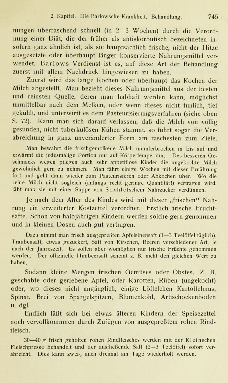 nungen überraschend schnell (in 2—3 Wochen) durch die Verord- nung einer Diät, die der früher als antiskorbutisch bezeichneten in- sofern ganz ähnlich ist, als sie hauptsächlich frische, nicht der Hitze ausgesetzte oder überhaupt länger konservierte Nahrungsmittel ver- wendet. Barlows Verdienst ist es, auf diese Art der Behandlung zuerst mit allem Nachdruck hingewiesen zu haben. Zuerst wird das lange Kochen oder überhaupt das Kochen der Milch abgestellt. Man bezieht dieses Nahrungsmittel aus der besten und reinsten -Quelle, deren man habhaft werden kann, möglichst unmittelbar nach dem Melken, oder wenn dieses nicht tunlich, tief gekühlt, und unterwirft es dem Pasteurisierungsverfahren (siehe oben S. 72). Kann man sich darauf verlassen, daß die Milch von völlig gesunden, nicht tuberkulösen Kühen stammt, so führt sogar die Ver- abreichung in ganz unveränderter Form am raschesten zum Ziele. Man bewahrt die frischgemolkene Milch ununterbrochen in Eis auf und erwärmt die jedesmalige Portion nur auf Körpertemperatur. Des besseren Ge- schmacks wegen pflegen auch sehr appetitlose Kinder die ungekochte Milch gewöhnlich gern zu nehmen. Man fährt einige Wochen mit dieser Ernährung fort und geht dann wieder zum Pasteurisieren oder Abkochen über. Wo die reine Milch nicht sogleich (anfangs recht geringe Quantität!) vertragen wird, läßt man sie mit einer Suppe von Soxhletschem Nährzucker verdünnen. Je nach dem Alter des Kindes wird mit dieser „frischen Nah- rung ein erweiterter Kostzettel verordnet. Erstlich frische Frucht- säfte. Schon von halbjährigen Kindern werden solche gern genommen und in kleinen Dosen auch gut vertragen. Dazu nimmt man frisch ausgepreßten Apfelsinensaft (1—3 Teelöffel täglich), Traubensaft, etwas gezuckert, Saft von Kirschen, Beeren verschiedener Art, je nach der Jahreszeit. Es sollen aber womöglich nur frische Früchte genommen werden. Der offizineile Himbeersaft scheint z. B. nicht den gleichen Wert zu haben. Sodann kleine Mengen frischen Gemüses oder Obstes. Z. B. geschabte oder geriebene Äpfel, oder Karotten, Rüben (ungekocht) oder, wo dieses nicht angänglich, einige Löffelchen Kartoffelmus, Spinat, Brei von Spargelspitzen, Blumenkohl, Artischockenböden u. dgl. Endlich läßt sich bei etwas älteren Kindern der Speisezettel noch vervollkommnen durch Zufügen von ausgepreßtem rohen Rind- fleisch. 30—40 g frisch geholten rohen Rindfleisches werden mit der Kleinschen Fleischpresse behandelt und der ausfließende Saft (2—3 Teelöffel) sofort ver- abreicht. Dies kann zwei-, auch dreimal am Tage wiederholt werden.