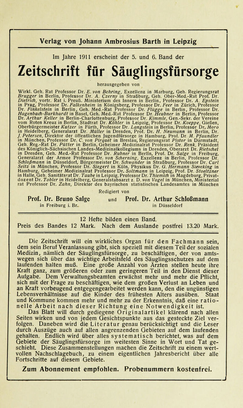 Im Jahre 1911 erscheint der 5. und 6. Band der Zeitschrift für Säuglingsfürsorge herausgegeben von Wirkl. Geh. Rat Professor Dr. E. von Behring, Exzellenz in Marburg, Geh. Regierungsrat Brugger in Berlin, Professor Dr. A. Czerny in Straßburg, Geh. Ober-Med.-Rat Prof, Dr. Dietrich, vortr. Rat i. Preuß. Ministerium des Innern in Berlin, Professor Dr. A. Epstein in Prag, Professor Dr. Falkenheim in Königsberg, Professor Dr. Peer in Zürich, Professor Dr. Finkelstein in Berlin, Geh. Med.-Rat Professor Dr. Flügge in Berlin, Professor Dr. Hagenbadi-Burkhardt in Basel, Geh. Med.-Rat Professor Xir.Heubner in Berlin, Professor Dr. Arthur Keller in Berlin-Charlottenburg, Professor Dr. Kimmle, Gen.-Sekr. der Vereine vom Roten Kreuz in Berlin, Stadtrat Dr. Köhler in Leipzig, Professor Dr. Koeppe, Gießen, Oberbürgermeister Kutzer in Fürth, Professor Dr. Langstein in Berlin, Professor Dr. Moro in Heidelberg, Generalarzt Dr. Müller in Dresden, Prof. Dr. H. Neumann in Berlin, Dr. / Petersen, Direktor der öffentlichen Jugendfürsorge in Hamburg, Prof. Dr. M. Pfaundler in München, Professor Dr. C. von Pirquet in Breslau, Regierungsrat Pistor in Darmstadt, Geh. Reg.-Rat Dr. Pütter in Berlin, Geheimer Medizinalrat Professor Dr. Renk, Präsident des Königlich-Sächsischen Landes-Medizinalkollegiums in Dresden, Oberarzt Dr. Rietschel in Dresden, Geh. Med.-Rat Professor Dr. Rubner in Berlin, Prof. Dr. Salge in Freiburg, Generalarzt der Armee Professor Dr. von Scherning, Exzellenz in Berlin, Professor Dr. Schloßmann in Düsseldorf, Bürgermeister Dr. Schwander in Straßburg, Professor Dr. Carl Seitz in München, Professor Dr. Siegert in Köln, Physikus Dr. ü. Hermann Sieveking in Hamburg, Geheimer Medizinalrat Professor Dr. Soltmann in Leipzig, Prof. Dr. Stoeltzner in Halle, Geh. Sanitätsrat Dr. Taube in Leipzig, Professor Dr. Thiemich in Magdeburg, Privat- dozent Dr. Tobler in Heidelberg, Generalstabsarzt z. D. von Vogel in München, Ministerial rat Professor Dr. Zahn, Direktor des bayrischen statistischen Landesamtes in München Redigiert von Prof. Dr. Bruno Salge und Prof. Dr. Arthur Schloßmann in Freiburg i. Br. in Düsseldorf 12 Hefte bilden einen Band. Preis des Bandes 12 Mark. Nach dem Auslande postfrei 13.20 Mark. Die Zeitschrift will ein wirkliches Organ für den Fachmann sein, dem sein Beruf Veranlassung gibt, sich speziell mit diesem Teil der sozialen Medizin, nämlich der Säuglingsfürsorge, zu beschäftigen, der von amts- wegen sich über das wichtige Arbeitsfeld des Säuglingsschutzes auf dem laufenden halten muß. Eine große Anzahl von Ärzten stellen heute ihre Kraft ganz, zum größeren oder zum geringeren Teil in den Dienst dieser Aufgabe. Dem Verwaltungsbeamten erwächst mehr und mehr die Pflicht, sich mit der Frage zu beschäftigen, wie dem großen Verlust an Leben und an Kraft vorbeugend entgegengearbeitet werden kann, den die ungünstigen Lebensverhältnisse auf die Kinder des frühesten Alters ausüben. Staat und Kommune kommen mehr und mehr zu der Erkenntnis, daß eine ratio- nelle Arbeit nach dieser Richtung eine Notwendigkeit ist. Das Blatt will durch gediegene Originalartikel klärend nach allen Seiten wirken und von jedem Gesichtspunkte aus das gesteckte Ziel ver- folgen. Daneben wird die Literatur genau berücksichtigt und die Leser durch Auszüge auch auf allen angrenzenden Gebieten auf dem laufenden gehalten. Endlich wird über alles systematisch berichtet, was auf dem Gebiete der Säuglingsfürsorge im weitesten Sinne in Wort und Tat ge- schieht. Diese Zusammenstellungen machen die Zeitschrift zu einem wert- vollen Nachschlagebuch, zu einem eigentlichen Jahresbericht über alle Fortschritte auf diesem Gebiete. Zum Abonnement empfohlen. Probenummern kostenfrei.