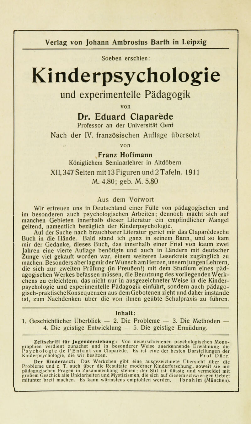 Soeben erschien: Kinderpsychologie und experimentelle Pädagogik von Dr. Eduard Claparede Professor an der Universität Genf Nach der IV. französischen Auflage übersetzt Franz Hoffmann Königlichem Seminarlehrer in Altdöbern XII,347 Seiten mit 13 Figuren und 2Tafeln. 1911 M. 4.80; geb. M. 5.80 Aus dem Vorwort Wir erfreuen uns in Deutschland einer Fülle von pädagogischen und im besonderen auch psychologischen Arbeiten; dennoch macht sich auf manchen Gebieten innerhalb dieser Literatur ein empfindlicher Mangel geltend, namentlich bezüglich der Kinderpsychologie. Auf der Suche nach brauchbarer Literatur geriet mir das Claparedesche Buch in die Hände. Bald stand ich ganz in seinem Bann, und so kam mir der Gedanke, dieses Buch, das innerhalb einer Frist von kaum zwei Jahren eine vierte Auflage benötigte und auch in Ländern mit deutscher Zunge viel gekauft worden war, einem weiteren Leserkreis zugänglich zu machen. Besonders aber lag mir der Wunsch am Herzen, unsern jungen Lehrern, die sich zur zweiten Prüfung (in Preußen!) mit dem Studium eines päd- agogischen Werkes befassen müssen, die Benutzung des vorliegenden Werk- chens zu erleichtern, das nicht nur in ausgezeichneterweise in die Kinder- psychologie und experimentelle Pädagogik einführt, sondern auch pädago- gisch-praktische Konsequenzen aus dem Gebotenen zieht und daher imstande ist, zum Nachdenken über die von ihnen geübte Schulpraxis zu führen. Inhalt: 1. Geschichtlicher Überblick — 2. Die Probleme — 3. Die Methoden — 4. Die geistige Entwicklung — 5. Die geistige Ermüdung. Zeitschrift für Jugenderziehung: Von neuerschienenen psychologischen Mono- graphien verdient zunächst und in besonderer Weise anerkennende Erwähnung die Psychologie de l'Enfant von Claparede. Es ist eine der besten Darstellungen der Kinderpsychologie, die wir besitzen. Prof. Dürr. Der Kinderarzt: Das Werkchen gibt eine ausgezeichnete Übersicht über die Probleme und z. T. auch über die Resultate moderner Kinderforschung, soweit sie mit pädagogischen Fragen in Zusammenhang stehen; der Stil ist flüssig und vermeidet mit großem Geschick alle Unklarheiten und Mystizismen, die sich auf diesem schwierigen Gebiet mitunter breit machen. Es kann wärmstens empfohlen werden. Ibrahim (München).