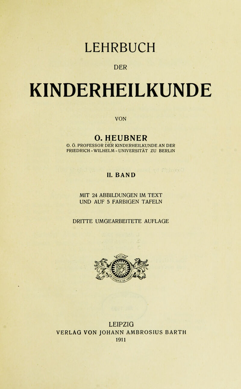 LEHRBUCH DER KINDERHEILKUNDE VON O. HEUBNER O. Ö. PROFESSOR DER KINDERHEILKUNDE AN DER FRIEDRICH-WILHELM-UNIVERSITÄT ZU BERLIN II. BAND MIT 24 ABBILDUNGEN IM TEXT UND AUF 5 FARBIGEN TAFELN DRITTE UMGEARBEITETE AUFLAGE LEIPZIG VERLAG VON JOHANN AMBROSIUS BARTH 1911
