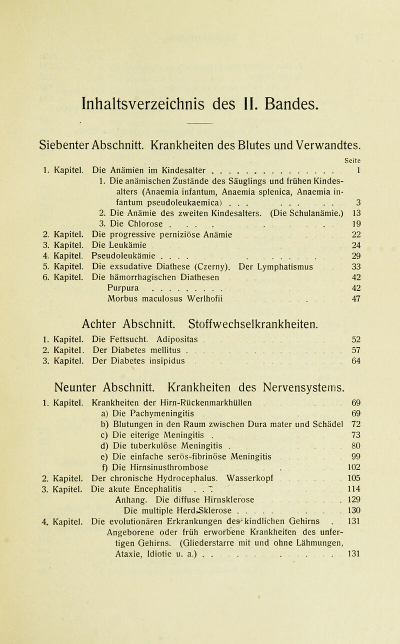 Siebenter Abschnitt. Krankheiten des Blutes und Verwandtes. Seite 1 1. Kapitel. Die Anämien im Kindesalter 1. Die anämischen Zustände des Säuglings und frühen Kindes- alters (Anaemia infantum, Anaemia splenica, Anaemia in- fantum pseudoleukaemica) ... ... . . 3 2. Die Anämie des zweiten Kindesalters. (Die Schulanämie.) 13 3. Die Chlorose .... . . 19 2. Kapitel. Die progressive perniziöse Anämie . 22 3. Kapitel. Die Leukämie 24 4. Kapitel. Pseudoleukämie .... . ... . 29 5. Kapitel. Die exsudative Diathese (Czerny), Der Lymphatismus 33 6. Kapitel. Die hämorrhagischen Diathesen 42 Purpura 42 Morbus maculosus Werlhofii . 47 Achter Abschnitt. Stoffwechselkrankheiten. 1. Kapitel. Die Fettsucht. Adipositas 52 2. Kapitel. Der Diabetes mellitus . 57 3. Kapitel. Der Diabetes insipidus . . 64 Neunter Abschnitt 1. Kapitel 2. Kapitel. 3. Kapitel. 4. Kapitel. Krankheiten des Nervensystems. Krankheiten der Hirn-Rückenmarkhüllen a) Die Pachymeningitis b) Blutungen in den Raum zwischen Dura mater und Schädel c) Die eiterige Meningitis . d) Die tuberkulöse Meningitis . e) Die einfache serös-fibrinöse Meningitis f) Die Hirnsinusthrombose Der chronische Hydrocephalus. Wasserkopf Die akute Encephalitis . . * Anhang. Die diffuse Hirnsklerose Die multiple Herd=Sklerose Die evolutionären Erkrankungen des-kindlichen Gehirns Angeborene oder früh erworbene Krankheiten des unfer- tigen Gehirns. (Gliederstarre mit und ohne Lähmungen, Ataxie, Idiotie u. a.) . . 69 69 72 73 80 99 102 105 114 129 130 131 131