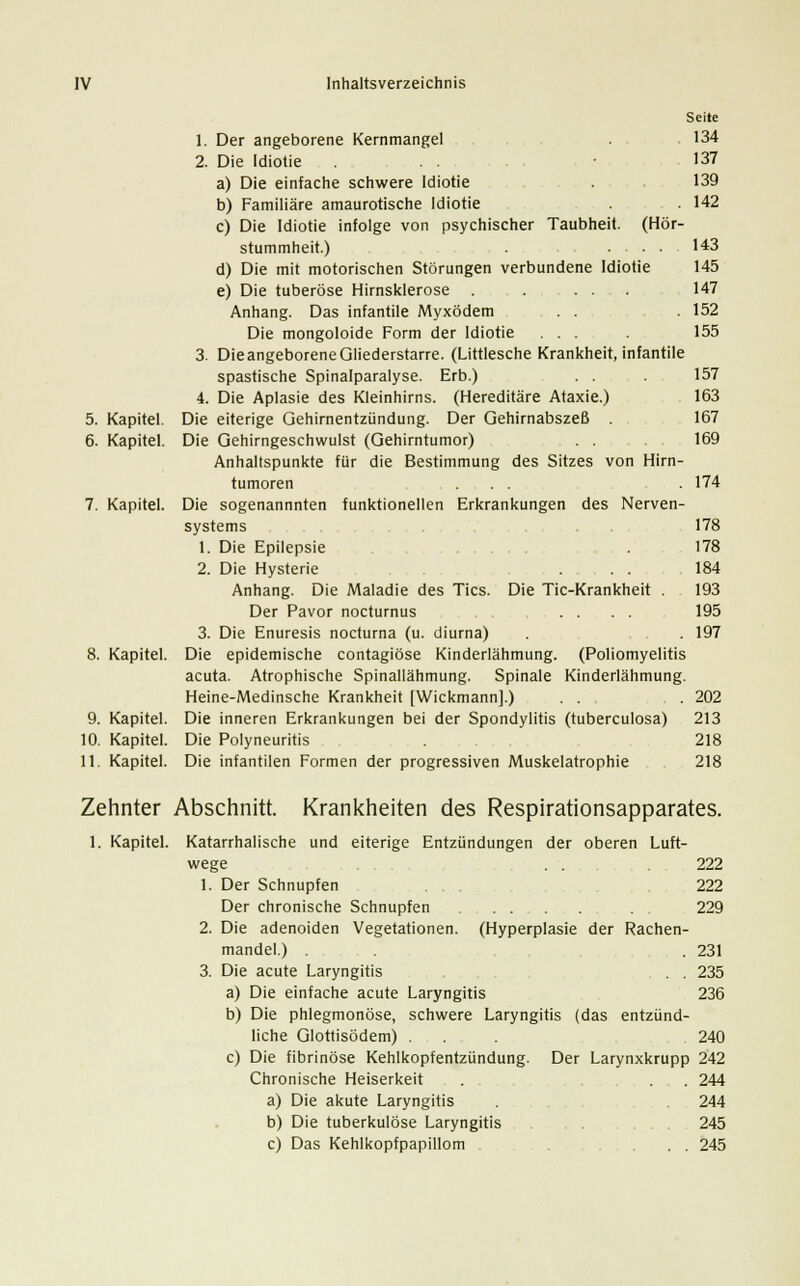 5. Kapitel. 6. Kapitel. 7. Kapitel. 8. Kapitel. 9. Kapitel. 10. Kapitel. 11. Kapitel. 1. Der angeborene Kernmangel 2. Die Idiotie ... a) Die einfache schwere Idiotie b) Familiäre amaurotische Idiotie ...... c) Die Idiotie infolge von psychischer Taubheit. (Hör- stummheit.) . .... d) Die mit motorischen Störungen verbundene Idiotie e) Die tuberöse Hirnsklerose . Anhang. Das infantile Myxödem . . Die mongoloide Form der Idiotie ... 3. Die angeborene Gliederstarre. (Littlesche Krankheit, infantile spastische Spinalparalyse. Erb.) . . 4. Die Aplasie des Kleinhirns. (Hereditäre Ataxie.) Die eiterige Gehirnentzündung. Der Gehirnabszeß . Die Gehirngeschwulst (Gehirntumor) . . Anhaltspunkte für die Bestimmung des Sitzes von Hirn- tumoren ... Die sogenannnten Systems 1. Die Epilepsie 2. Die Hysterie Anhang. Die Maladie des Tics Der Pavor nocturnus ....... 3. Die Enuresis nocturna (u. diurna) . Die epidemische contagiöse Kinderlähmung. (Poliomyelitis acuta. Atrophische Spinallähmung. Spinale Kinderlähmung. Heine-Medinsche Krankheit [Wickmann].) . . Die inneren Erkrankungen bei der Spondylitis (tuberculosa) Die Polyneuritis Die infantilen Formen der progressiven Muskelatrophie funktionellen Erkrankungen des Nerven- Die Tic-Krankheit Seite 134 137 139 142 143 145 147 152 155 157 163 167 169 174 178 178 184 193 195 197 202 213 218 218 Zehnter Abschnitt 1. Kapitel. v 1. Krankheiten des Respirationsapparates. Katarrhalische und eiterige Entzündungen der oberen Luft- wege . . .222 Der Schnupfen 222 Der chronische Schnupfen . . 229 2. Die adenoiden Vegetationen. (Hyperplasie der Rachen- mandel.) . . .231 3. Die acute Laryngitis . . 235 a) Die einfache acute Laryngitis 236 b) Die phlegmonöse, schwere Laryngitis (das entzünd- liche Glottisödem) . . 240 c) Die fibrinöse Kehlkopfentzündung. Der Larynxkrupp 242 Chronische Heiserkeit . ... 244 a) Die akute Laryngitis . , . 244 b) Die tuberkulöse Laryngitis 245 c) Das Kehlkopfpapillom . . 245