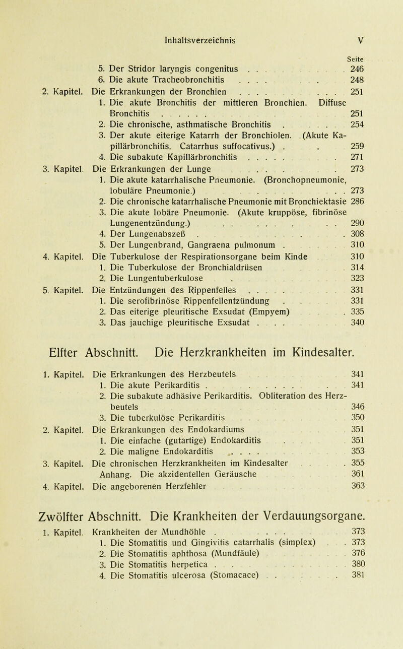 Seite 5. Der Stridor laryngis congenitus . . . 246 6. Die akute Tracheobronchitis .... . 248 2. Kapitel. Die Erkrankungen der Bronchien .... ... 251 1. Die akute Bronchitis der mittleren Bronchien. Diffuse Bronchitis 251 2. Die chronische, asthmatische Bronchitis . 254 3. Der akute eiterige Katarrh der Bronchiolen. (Akute Ka- pillärbronchitis. Catarrhus suffocativus.) . . 259 4. Die subakute Kapillärbronchitis . 271 3. Kapitel Die Erkrankungen der Lunge ... . 273 1. Die akute katarrhalische Pneumonie. (Bronchopneumonie, lobuläre Pneumonie.) . . . 273 2. Die chronische katarrhalische Pneumonie mit Bronchiektasie 286 3. Die akute lobäre Pneumonie. (Akute kruppöse, fibrinöse Lungenentzündung.) ........ . . . 290 4. Der Lungenabszeß . , , . 308 5. Der Lungenbrand, Gangraena pulmonum . 310 4. Kapitel. Die Tuberkulose der Respirationsorgane beim Kinde 310 1. Die Tuberkulose der Bronchialdrüsen 314 2. Die Lungentuberkulose . 323 5. Kapitel. Die Entzündungen des Rippenfelles .... 331 1. Die serofibrinöse Rippenfellentzündung . 331 2. Das eiterige pleuritische Exsudat (Empyem) . 335 3. Das jauchige pleuritische Exsudat . . . 340 Elfter Abschnitt. Die Herzkrankheiten im Kindesalter. 1. Kapitel. Die Erkrankungen des Herzbeutels 341 1. Die akute Perikarditis . . 341 2. Die subakute adhäsive Perikarditis. Obliteration des Herz- beutels 346 3. Die tuberkulöse Perikarditis 350 2. Kapitel. Die Erkrankungen des Endokardiums 351 1. Die einfache (gutartige) Endokarditis . 351 2. Die maligne Endokarditis .... 353 3. Kapitel. Die chronischen Herzkrankheiten im Kindesalter . . . 355 Anhang. Die akzidentellen Geräusche 361 4. Kapitel. Die angeborenen Herzfehler 363 Zwölfter Abschnitt. Die Krankheiten der Verdauungsorgane. 1. Kapitel. Krankheiten der Mundhöhle . ... 373 1. Die Stomatitis und Gingivitis catarrhalis (simplex) . 373 2. Die Stomatitis aphthosa (Mundfäule) 376 3. Die Stomatitis herpetica . . 380 4. Die Stomatitis ulcerosa (Stomacace) . . 381