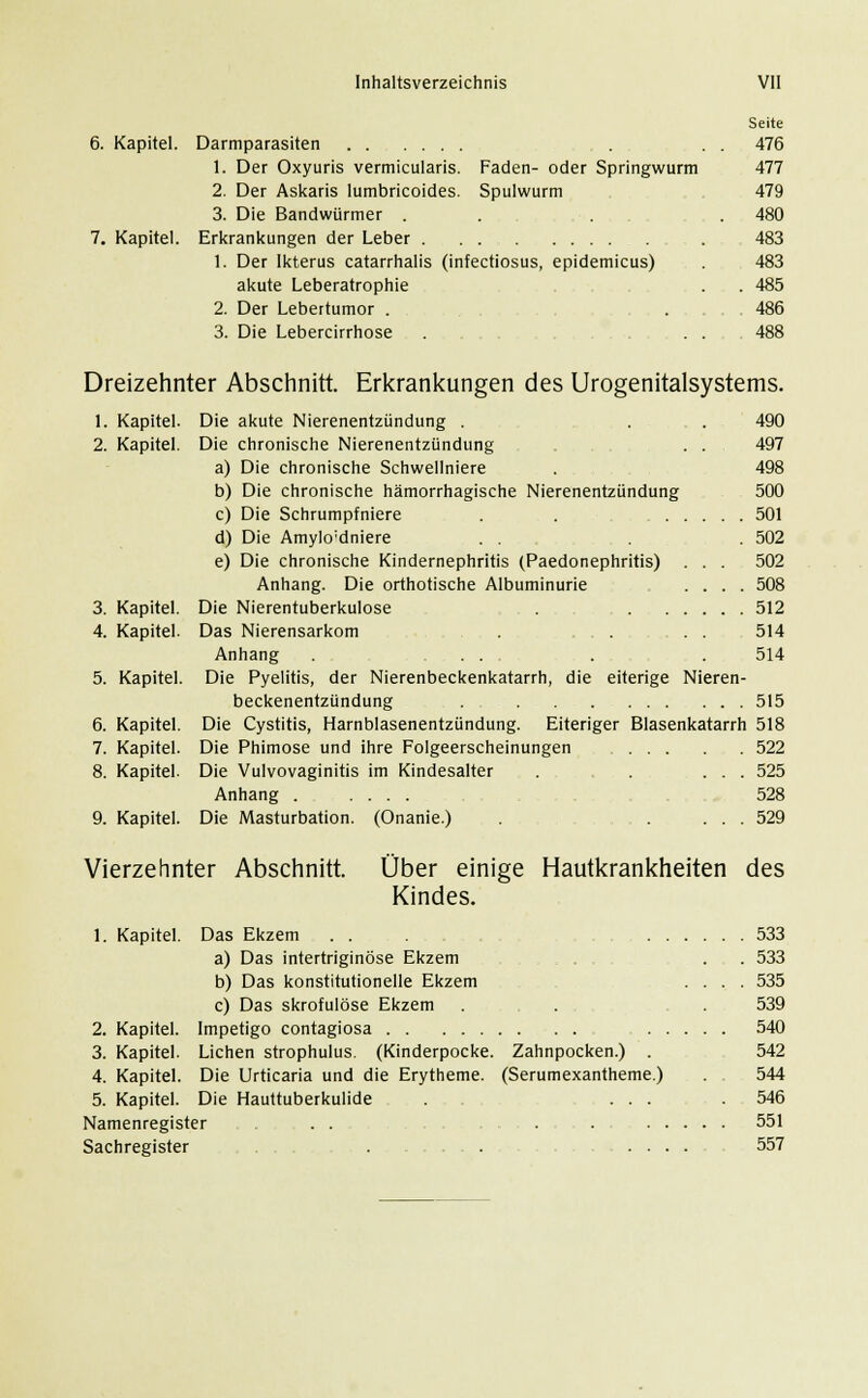 Faden- oder Springwurm Spulwurm 6. Kapitel. Darmparasiten 1. Der Oxyuris vermicularis 2. Der Askaris lumbricoides 3. Die Bandwürmer . 7. Kapitel. Erkrankungen der Leber 1. Der Ikterus catarrhalis (infectiosus, epidemicus) akute Leberatrophie 2. Der Lebertumor . 3. Die Lebercirrhose . . Seite 476 477 479 480 483 483 485 486 488 Dreizehnter Abschnitt. Erkrankungen des Urogenitalsystems. 1. Kapitel. Die akute Nierenentzündung . ... 490 2. Kapitel. Die chronische Nierenentzündung . . 497 a) Die chronische Schwellniere . 498 b) Die chronische hämorrhagische Nierenentzündung 500 c) Die Schrumpfniere . . 501 d) Die Amylo;dniere . . . 502 e) Die chronische Kindernephritis (Paedonephritis) . . . 502 Anhang. Die orthotische Albuminurie .... 508 3. Kapitel. Die Nierentuberkulose . 512 4. Kapitel. Das Nierensarkom . ... . . 514 Anhang . ... . . 514 5. Kapitel. Die Pyelitis, der Nierenbeckenkatarrh, die eiterige Nieren- beckenentzündung . 515 6. Kapitel. Die Cystitis, Harnblasenentzündung. Eiteriger Blasenkatarrh 518 7. Kapitel. Die Phimose und ihre Folgeerscheinungen ...... . 522 8. Kapitel. Die Vulvovaginitis im Kindesalter . . ... 525 Anhang 528 9. Kapitel. Die Masturbation. (Onanie.) . .... 529 Vierzehnter Abschnitt. Über einige Hautkrankheiten des Kindes. 1. Kapitel. Das Ekzem . . a) Das intertriginöse Ekzem b) Das konstitutionelle Ekzem c) Das skrofulöse Ekzem 2. Kapitel. Impetigo contagiosa 3. Kapitel. Liehen strophulus. (Kinderpocke. 4. Kapitel. Die Urticaria und die Erytheme. 5. Kapitel. Die Hauttuberkulide Namenregister . . Sachregister . ... 533 . . 533 535 .539 . . . . 540 Zahnpocken.) . 542 (Serumexantheme.) . . 544 ... .546 551 .... 557