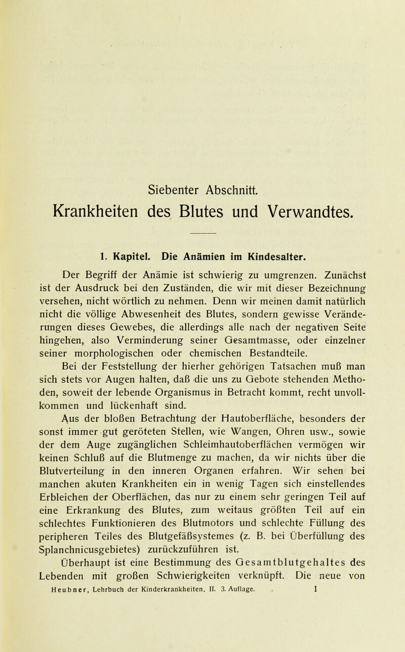 Siebenter Abschnitt. Krankheiten des Blutes und Verwandtes. 1. Kapitel. Die Anämien im Kindesalter. Der Begriff der Anämie ist schwierig zu umgrenzen. Zunächst ist der Ausdruck bei den Zuständen, die wir mit dieser Bezeichnung versehen, nicht wörtlich zu nehmen. Denn wir meinen damit natürlich nicht die völlige Abwesenheit des Blutes, sondern gewisse Verände- rungen dieses Gewebes, die allerdings alle nach der negativen Seite hingehen, also Verminderung seiner Gesamtmasse, oder einzelner seiner morphologischen oder chemischen Bestandteile. Bei der Feststellung der hierher gehörigen Tatsachen muß man sich stets vor Augen halten, daß die uns zu Gebote stehenden Metho- den, soweit der lebende Organismus in Betracht kommt, recht unvoll- kommen und lückenhaft sind. Aus der bloßen Betrachtung der Hautoberfläche, besonders der sonst immer gut geröteten Stellen, wie Wangen, Ohren usw., sowie der dem Auge zugänglichen Schleimhautoberflächen vermögen wir keinen Schluß auf die Blutmenge zu machen, da wir nichts über die Blutverteilung in den inneren Organen erfahren. Wir sehen bei manchen akuten Krankheiten ein in wenig Tagen sich einstellendes Erbleichen der Oberflächen, das nur zu einem sehr geringen Teil auf eine Erkrankung des Blutes, zum weitaus größten Teil auf ein schlechtes Funktionieren des Blutmotors und schlechte Füllung des peripheren Teiles des Blutgefäßsystemes (z. B. bei Überfüllung des Splanchnicusgebietes) zurückzuführen ist. Überhaupt ist eine Bestimmung des Gesamtblutgehaltes des Lebenden mit großen Schwierigkeiten verknüpft. Die neue von