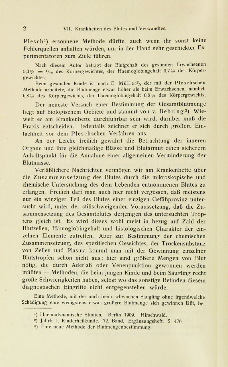 Plesch1) ersonnene Methode dürfte, auch wenn ihr sonst keine Fehlerquellen anhaften würden, nur in der Hand sehr geschickter Ex- perimentatoren zum Ziele führen. Nach diesem Autor betrag! der Blutgehalt des gesunden Erwachsenen 5,3o/o = 1/19 des Körpergewichtes, der Haemoglobingehalt OJ0/0 des Körper- gewichtes. Beim gesunden Kinde ist nach E. Müller2), der mit der Pleschschen Methode arbeitete, die Blutmenge etwas höher als beim Erwachsenen, nämlich 6,80;,) des Körpergewichts, der Haemoglobingehalt 0,80/0 des Körpergewichts. Der neueste Versuch einer Bestimmung der Gesamtblutmenge liegt auf biologischem Gebiete und stammt von v. Behring.3) Wie- weit er am Krankenbette durchführbar sein wird, darüber muß die Praxis entscheiden. Jedenfalls zeichnet er sich durch größere Ein- fachheit vor dem Pleschschen Verfahren aus. An der Leiche freilich gewährt die Betrachtung der inneren Organe und ihre gleichmäßige Blässe und Blutarmut einen sicherern Anhaltspunkt für die Annahme einer allgemeinen Verminderung der Blutmasse. Verläßlichere Nachrichten vermögen wir am Krankenbette über die Zusammensetzung des Blutes durch die mikroskopische und chemische Untersuchung des dem Lebenden entnommenen Blutes zu erlangen. Freilich darf man auch hier nicht vergessen, daß meistens nur ein winziger Teil des Blutes einer einzigen Gefäßprovinz unter- sucht wird, unter der stillschweigenden Voraussetzung, daß die Zu- sammensetzung des Gesamtblutes derjenigen des untersuchten Trop- fens gleich ist. Es wird dieses wohl meist in bezug auf Zahl der Blutzellen, Hämoglobingehalt und histologischen Charakter der ein- zelnen Elemente zutreffen. Aber zur Bestimmung der chemischen Zusammensetzung, des spezifischen Gewichtes, der Trockensubstanz von Zellen und Plasma kommt man mit der Gewinnung einzelner Blutstropfen schon nicht aus: hier sind größere Mengen von Blut nötig, die durch Aderlaß oder Venenpunktion gewonnen werden müßten — Methoden, die beim jungen Kinde und beim Säugling recht große Schwierigkeiten haben, selbst wo das sonstige Befinden diesem diagnostischen Eingriffe nicht entgegenstehen würde. Eine Methode, mit der auch beim schwachen Säugling ohne irgendwelche Schädigung eine wenigstens etwas größere Blutmenge sich gewinnen läßt, be- !) Haemodynamische Studien. Berlin 1900. Hirschwald. 2) Jahrb. f. Kinderheilkunde. 72. Band. Ergänzungsheft. S. 476. 3) Eine neue Methode der Blutmengenbestimmung.
