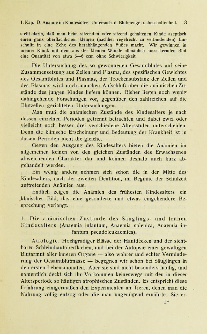 steht darin, daß man beim sitzenden oder sitzend gehaltenen Kinde aseptisch einen ganz oberflächlichen kleinen (nachher regelrecht zu verbindenden) Ein- schnitt in eine Zehe des herabhängenden Fußes macht. Wir gewinnen in meiner Klinik mit dem aus der kleinen Wunde allmählich aussickernden Blut eine Quantität von etwa 5—6 ccm ohne Schwierigkeit. Die Untersuchung des so gewonnenen Gesamtblutes auf seine Zusammensetzung aus Zellen und Plasma, des spezifischen Gewichtes des Gesamtblutes und Plasmas, der Trockensubstanz der Zellen und des Plasmas wird noch manchen Aufschluß über die anämischen Zu- stände des jungen Kindes liefern können. Bisher liegen noch wenig dahingehende Forschungen vor, gegenüber den zahlreichen auf die Blutzellen gerichteten Untersuchungen. Man muß die anämischen Zustände des Kindesalters je nach dessen einzelnen Perioden getrennt betrachten und dabei zwei oder vielleicht noch besser drei verschiedene Altersstufen unterscheiden. Denn die klinische Erscheinung und Bedeutung der Krankheit ist in diesen Perioden nicht die gleiche. Gegen den Ausgang des Kindesalters bieten die Anämien im allgemeinen keinen von den gleichen Zuständen des Erwachsenen abweichenden Charakter dar und können deshalb auch kurz ab- gehandelt werden. Ein wenig anders nehmen sich schon die in der Mitte des Kindesalters, nach der zweiten Dentition, im Beginne der Schulzeit auftretenden Anämien aus. Endlich zeigen die Anämien des frühesten Kindesalters ein klinisches Bild, das eine gesonderte und etwas eingehendere Be- sprechung verlangt. 1. Die anämischen Zustände des Säuglings- und frühen Kindesalters (Anaemia infantum, Anaemia splenica, Anaemia in- fantum pseudoleukaemica). Ätiologie. Hochgradiger Blässe der Hautdecken und der sicht- baren Schleimhautoberflächen, und bei der Autopsie einer gewaltigen Blutarmut aller inneren Organe — also wahrer und echter Verminde- rung der Gesamtblutmasse — begegnen wir schon bei Säuglingen in den ersten Lebensmonaten. Aber sie sind nicht besonders häufig, und namentlich deckt sich ihr Vorkommen keineswegs mit den in dieser Altersperiode so häufigen atrophischen Zuständen. Es entspricht diese Erfahrung einigermaßen den Experimenten an Tieren, denen man die Nahrung völlig entzog oder die man ungenügend ernährte. Sie er-
