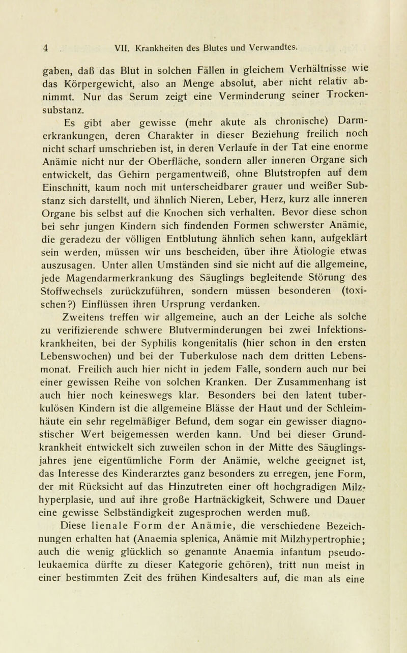 gaben, daß das Blut in solchen Fällen in gleichem Verhältnisse wie das Körpergewicht, also an Menge absolut, aber nicht relativ ab- nimmt. Nur das Serum zeigt eine Verminderung seiner Trocken- substanz. Es gibt aber gewisse (mehr akute als chronische) Darm- erkrankungen, deren Charakter in dieser Beziehung freilich noch nicht scharf umschrieben ist, in deren Verlaufe in der Tat eine enorme Anämie nicht nur der Oberfläche, sondern aller inneren Organe sich entwickelt, das Gehirn pergamentweiß, ohne Blutstropfen auf dem Einschnitt, kaum noch mit unterscheidbarer grauer und weißer Sub- stanz sich darstellt, und ähnlich Nieren, Leber, Herz, kurz alle inneren Organe bis selbst auf die Knochen sich verhalten. Bevor diese schon bei sehr jungen Kindern sich findenden Formen schwerster Anämie, die geradezu der völligen Entblutung ähnlich sehen kann, aufgeklärt sein werden, müssen wir uns bescheiden, über ihre Ätiologie etwas auszusagen. Unter allen Umständen sind sie nicht auf die allgemeine, jede Magendarmerkrankung des Säuglings begleitende Störung des Stoffwechsels zurückzuführen, sondern müssen besonderen (toxi- schen?) Einflüssen ihren Ursprung verdanken. Zweitens treffen wir allgemeine, auch an der Leiche als solche zu verifizierende schwere Blutverminderungen bei zwei Infektions- krankheiten, bei der Syphilis kongenitalis (hier schon in den ersten Lebenswochen) und bei der Tuberkulose nach dem dritten Lebens- monat. Freilich auch hier nicht in jedem Falle, sondern auch nur bei einer gewissen Reihe von solchen Kranken. Der Zusammenhang ist auch hier noch keineswegs klar. Besonders bei den latent tuber- kulösen Kindern ist die allgemeine Blässe der Haut und der Schleim- häute ein sehr regelmäßiger Befund, dem sogar ein gewisser diagno- stischer Wert beigemessen werden kann. Und bei dieser Grund- krankheit entwickelt sich zuweilen schon in der Mitte des Säuglings- jahres jene eigentümliche Form der Anämie, welche geeignet ist, das Interesse des Kinderarztes ganz besonders zu erregen, jene Form, der mit Rücksicht auf das Hinzutreten einer oft hochgradigen Milz- hyperplasie, und auf ihre große Hartnäckigkeit, Schwere und Dauer eine gewisse Selbständigkeit zugesprochen werden muß. Diese lienale Form der Anämie, die verschiedene Bezeich- nungen erhalten hat (Anaemia splenica, Anämie mit Milzhypertrophie; auch die wenig glücklich so genannte Anaemia infantum pseudo- leukaemica dürfte zu dieser Kategorie gehören), tritt nun meist in einer bestimmten Zeit des frühen Kindesalters auf, die man als eine