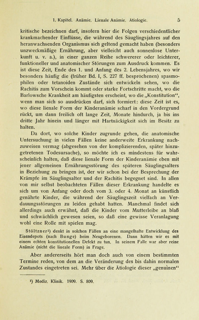 kritische bezeichnen darf, insofern hier die Folgen verschiedentlicher krankmachender Einflüsse, die während des Säuglingsjahres auf den heranwachsenden Organismus sich geltend gemacht haben (besonders unzweckmäßige Ernährung, aber vielleicht auch sonnenlose Unter- kunft u. v. a.), in einer ganzen Reihe schwererer oder leichterer, funktioneller und anatomischer Störungen zum Ausdruck kommen. Es ist diese Zeit, Ende des 1. und Anfang des 2. Lebensjahres, wo wir besonders häufig die (früher Bd. I, S. 227 ff. besprochenen) spasmo- philen oder tetanoiden Zustände sich entwickeln sehen, wo die Rachitis zum Vorschein kommt oder starke Fortschritte macht, wo die Barlowsche Krankheit am häufigsten erscheint, wo die „Konstitution, wenn man sich so ausdrücken darf, sich formiert: diese Zeit ist es, wo diese lienale Form der Kinderanämie scharf in den Vordergrund rückt, um dann freilich oft lange Zeit, Monate hindurch, ja bis ins dritte Jahr hinein und länger mit Hartnäckigkeit sich im Besitz zu halten. Da dort, wo solche Kinder zugrunde gehen, die anatomische Untersuchung in vielen Fällen keine anderweite Erkrankung nach- zuweisen vermag (abgesehen von der komplizierenden, später hinzu- getretenen Todesursache), so möchte ich es mindestens für wahr- scheinlich halten, daß diese lienale Form der Kinderanämie eben mit jener allgemeinen Ernährungsstörung des späteren Säuglingsalters in Beziehung zu bringen ist, der wir schon bei der Besprechung der Krämpfe im Säuglingsalter und der Rachitis begegnet sind. In allen von mir selbst beobachteten Fällen dieser Erkrankung handelte es sich um von Anfang oder doch vom 3. oder 4. Monat an künstlich genährte Kinder, die während der Säuglingszeit vielfach an Ver- dauungsstörungen zu leiden gehabt hatten. Manchmal findet sich allerdings auch erwähnt, daß die Kinder vom Mutterleibe an blaß und schwächlich gewesen seien, so daß eine gewisse Veranlagung wohl eine Rolle mit spielen mag. Stöltzner1) denkt in solchen Fällen an eine mangelhafte Entwicklung des Eisendepots (nach Bunge) beim Neugeborenen. Dann hätten wir es mit einem echten konstitutionellen Defekt zu tun. In seinem Falle war aber reine Anämie (nicht die lineale Form) in Frage. Aber andererseits hört man doch auch von einem bestimmten Termine reden, von dem an die Veränderung des bis dahin normalen Zustandes eingetreten sei. Mehr über die Ätiologie dieser „genuinen !) Mediz. Klinik. 1909. S. 809.