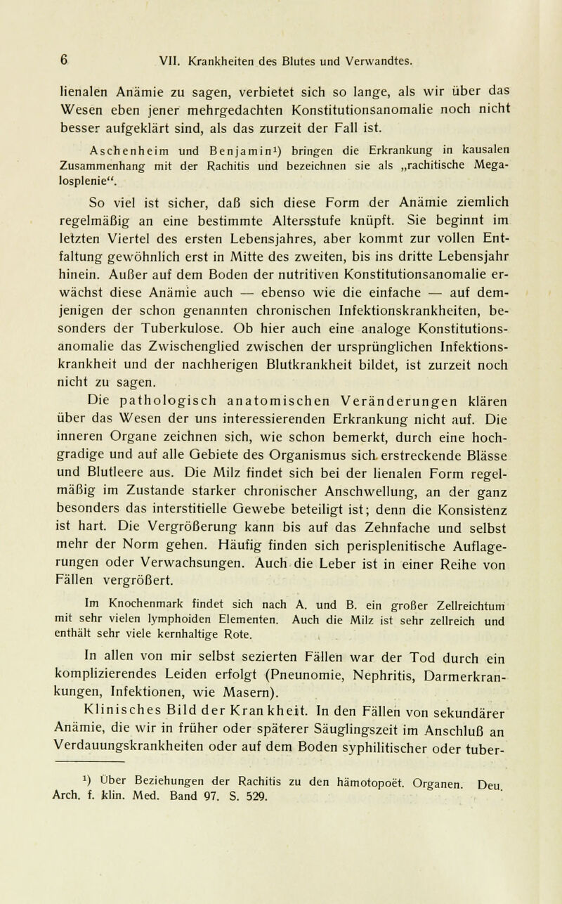 lienalen Anämie zu sagen, verbietet sich so lange, als wir über das Wesen eben jener mehrgedachten Konstitutionsanomalie noch nicht besser aufgeklärt sind, als das zurzeit der Fall ist. Aschenheim und Benjamin1) bringen die Erkrankung in kausalen Zusammenhang mit der Rachitis und bezeichnen sie als „rachitische Mega- losplenie. So viel ist sicher, daß sich diese Form der Anämie ziemlich regelmäßig an eine bestimmte Altersstufe knüpft. Sie beginnt im letzten Viertel des ersten Lebensjahres, aber kommt zur vollen Ent- faltung gewöhnlich erst in Mitte des zweiten, bis ins dritte Lebensjahr hinein. Außer auf dem Boden der nutritiven Konstitutionsanomalie er- wächst diese Anämie auch — ebenso wie die einfache — auf dem- jenigen der schon genannten chronischen Infektionskrankheiten, be- sonders der Tuberkulose. Ob hier auch eine analoge Konstitutions- anomalie das Zwischenglied zwischen der ursprünglichen Infektions- krankheit und der nachherigen Blutkrankheit bildet, ist zurzeit noch nicht zu sagen. Die pathologisch anatomischen Veränderungen klären über das Wesen der uns interessierenden Erkrankung nicht auf. Die inneren Organe zeichnen sich, wie schon bemerkt, durch eine hoch- gradige und auf alle Gebiete des Organismus sich, erstreckende Blässe und Blutleere aus. Die Milz findet sich bei der lienalen Form regel- mäßig im Zustande starker chronischer Anschwellung, an der ganz besonders das interstitielle Gewebe beteiligt ist; denn die Konsistenz ist hart. Die Vergrößerung kann bis auf das Zehnfache und selbst mehr der Norm gehen. Häufig finden sich perisplenitische Auflage- rungen oder Verwachsungen. Auch die Leber ist in einer Reihe von Fällen vergrößert. Im Knochenmark findet sich nach A. und B. ein großer Zellreichtum mit sehr vielen lymphoiden Elementen. Auch die Milz ist sehr zellreich und enthält sehr viele kernhaltige Rote. In allen von mir selbst sezierten Fällen war der Tod durch ein komplizierendes Leiden erfolgt (Pneunomie, Nephritis, Darmerkran- kungen, Infektionen, wie Masern). Klinisches Bild der Kran kheit. In den Fällen von sekundärer Anämie, die wir in früher oder späterer Säuglingszeit im Anschluß an Verdauungskrankheiten oder auf dem Boden syphilitischer oder tuber- !) Über Beziehungen der Rachitis zu den hämotopoet. Organen. Deu Arch. f. klin. Med. Band 97. S. 529.
