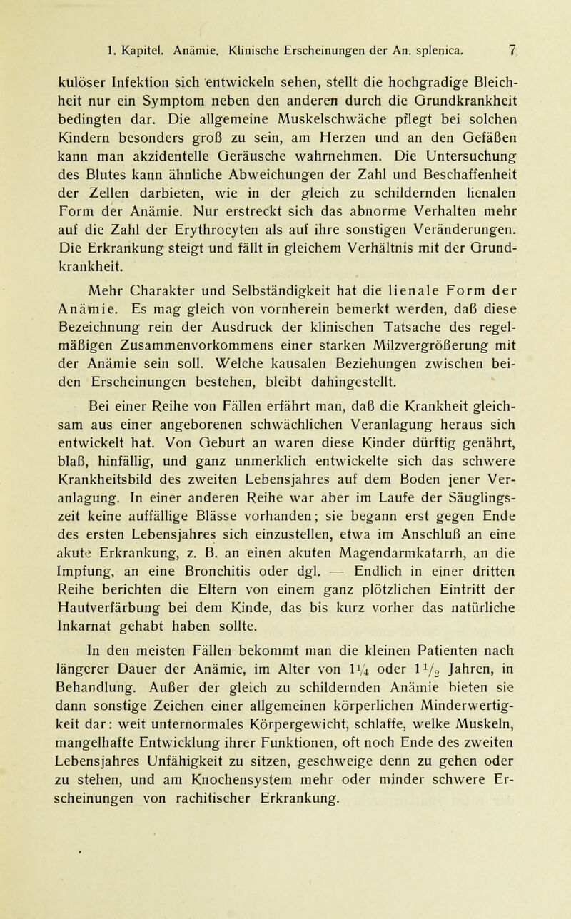 kulöser Infektion sich entwickeln sehen, stellt die hochgradige Bleich- heit nur ein Symptom neben den anderen durch die Qrundkrankheit bedingten dar. Die allgemeine Muskelschwäche pflegt bei solchen Kindern besonders groß zu sein, am Herzen und an den Gefäßen kann man akzidentelle Geräusche wahrnehmen. Die Untersuchung des Blutes kann ähnliche Abweichungen der Zahl und Beschaffenheit der Zellen darbieten, wie in der gleich zu schildernden lienalen Form der Anämie. Nur erstreckt sich das abnorme Verhalten mehr auf die Zahl der Erythrocyten als auf ihre sonstigen Veränderungen. Die Erkrankung steigt und fällt in gleichem Verhältnis mit der Grund- krankheit. Mehr Charakter und Selbständigkeit hat die lienale Form der Anämie. Es mag gleich von vornherein bemerkt werden, daß diese Bezeichnung rein der Ausdruck der klinischen Tatsache des regel- mäßigen Zusammenvorkommens einer starken Milzvergrößerung mit der Anämie sein soll. Welche kausalen Beziehungen zwischen bei- den Erscheinungen bestehen, bleibt dahingestellt. Bei einer Reihe von Fällen erfährt man, daß die Krankheit gleich- sam aus einer angeborenen schwächlichen Veranlagung heraus sich entwickelt hat. Von Geburt an waren diese Kinder dürftig genährt, blaß, hinfällig, und ganz unmerklich entwickelte sich das schwere Krankheitsbild des zweiten Lebensjahres auf dem Boden jener Ver- anlagung. In einer anderen Reihe war aber im Laufe der Säuglings- zeit keine auffällige Blässe vorhanden; sie begann erst gegen Ende des ersten Lebensjahres sich einzustellen, etwa im Anschluß an eine akute Erkrankung, z. B. an einen akuten Magendarmkatarrh, an die Impfung, an eine Bronchitis oder dgl. — Endlich in einer dritten Reihe berichten die Eltern von einem ganz plötzlichen Eintritt der Hautverfärbung bei dem Kinde, das bis kurz vorher das natürliche Inkarnat gehabt haben sollte. In den meisten Fällen bekommt man die kleinen Patienten nach längerer Dauer der Anämie, im Alter von li'i oder l1/2 Jahren, in Behandlung. Außer der gleich zu schildernden Anämie bieten sie dann sonstige Zeichen einer allgemeinen körperlichen Minderwertig- keit dar: weit unternormales Körpergewicht, schlaffe, welke Muskeln, mangelhafte Entwicklung ihrer Funktionen, oft noch Ende des zweiten Lebensjahres Unfähigkeit zu sitzen, geschweige denn zu gehen oder zu stehen, und am Knochensystem mehr oder minder schwere Er- scheinungen von rachitischer Erkrankung.
