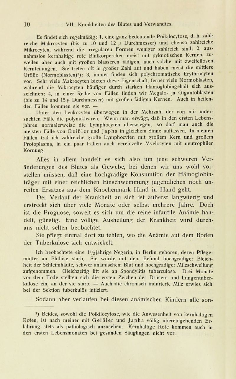 Es findet sich regelmäßig: 1. eine ganz bedeutende Poikilocytose, d. h. zahl- reiche Makrocyten (bis zu 10 und 12 n Durchmesser) und ebenso zahlreiche Mikrocyten, während die irregulären Formen weniger zahlreich sind; 2. aus- nahmslos kernhaltige rote Blutkörperchen meist mit pyknotischen Kernen, zu- weilen aber auch mit großen blasseren fädigen, auch solche mit zweifellosen Kernteilungen. Sie treten oft in großer Zahl auf und haben meist die mittlere Größe (Normoblasten)1); 3. immer finden sich polychromatische Erythrocyten vor. Sehr viele Makrocyten bieten diese Eigenschaft, ferner viele Normoblasten, während die Mikrocyten häufiger durch starken Hämoglobingehalt sich aus- zeichnen; 4. in einer Reihe von Fällen finden wir Megalo- ja Qigantoblasten (bis zu 14 und 15 \i Durchmesser) mit großen fädigen Kernen. Auch in heilen- den Fällen kommen sie vor. — Unter den Leukocyten überwogen in der Mehrzahl der von mir unter- suchten Fälle die polynukleären. Wenn man erwägt, daß in den ersten Lebens- jahren normalerweise die Lymphocyten überwiegen, so darf man auch die meisten Fälle von Geißler und Japha in gleichem Sinne auffassen. In meinen Fällen traf ich zahlreiche große Lymphocyten mit großem Kern und großem Protoplasma, in ein paar Fällen auch vereinzelte Myelocyten mit neutrophiler Körnung. Alles in allem handelt es sich also um jene schweren Ver- änderungen des Blutes als Gewebe, bei denen wir uns wohl vor- stellen müssen, daß eine hochgradige Konsumtion der Hämoglobin- träger mit einer reichlichen Einschwemmung jugendlichen noch un- reifen Ersatzes aus dem Knochenmark Hand in Hand geht. Der Verlauf der Krankheit an sich ist äußerst langwierig und erstreckt sich über viele Monate oder selbst mehrere Jahre. Doch ist die Prognose, soweit es sich um die reine infantile Anämie han- delt, günstig. Eine völlige Ausheilung der Krankheit wird durch- aus nicht selten beobachtet. Sie pflegt einmal dort zu fehlen, wo die Anämie auf dem Boden der Tuberkulose sich entwickelt. Ich beobachtete eine 1 i/o jährige Negerin, in Berlin geboren, deren Pflege- mutter an Phthise starb. Sie wurde mit dem Befund hochgradiger Bleich- heit der Schleimhäute, schwer anämischem Blut und hochgradiger Milzschwellung aufgenommen. Gleichzeitig litt sie an Spondylitis tuberculosa. Drei Monate vor dem Tode stellten sich die ersten Zeichen der Drüsen- und Lungentuber- kulose ein, an der sie starb. — Auch die chronisch indurierte Milz erwies sich bei der Sektion tuberkulös infiziert. Sodann aber verlaufen bei diesen anämischen Kindern alle son- !) Beides, sowohl die Poikilocytose, wie die Anwesenheit von kernhaltigen Roten, ist nach meiner mit Geißler und Japha völlig übereingehenden Er- fahrung stets als pathologisch anzusehen. Kernhaltige Rote kommen auch in den ersten Lebensmonaten bei gesunden Säuglingen nicht vor.