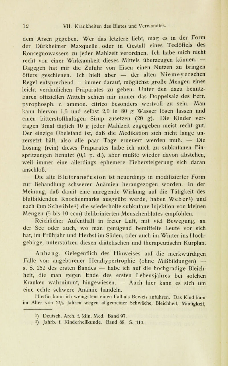 dem Arsen gegeben. Wer das letztere liebt, mag es in der Form der Dürkheimer Maxquelle oder in Gestalt eines Teelöffels des Roncegnovvassers zu jeder Mahlzeit verordnen. Ich habe mich nicht recht von einer Wirksamkeit dieses Mittels überzeugen können. — Dagegen hat mir die Zufuhr von Eisen einen Nutzen zu bringen öfters geschienen. Ich hielt aber — der alten Niemeyerschen Regel entsprechend — immer darauf, möglichst große Mengen eines leicht verdaulichen Präparates zu geben. Unter den dazu benutz- baren offiziellen Mitteln schien mir immer das Doppelsalz des Ferr. pyrophosph. c. ammon. citrico besonders wertvoll zu sein. Man kann hiervon 1,5 und selbst 2,0 in 80 g Wasser lösen lassen und einen bitterstoffhaltigen Sirup zusetzen (20 g). Die Kinder ver- tragen 3 mal täglich 10 g jeder Mahlzeit zugegeben meist recht gut. Der einzige Übelstand ist, daß die Medikation sich nicht lange un- zersetzt hält, also alle paar Tage erneuert werden muß. — Die Lösung (rein) dieses Präparates habe ich auch zu subkutanen Ein- spritzungen benutzt (0,1 p. d.), aber mußte wieder davon abstehen, weil immer eine allerdings ephemere Fiebersteigerung sich daran anschloß. Die alte Bluttransfusion ist neuerdings in modifizierter Form zur Behandlung schwerer Anämien herangezogen worden. In der Meinung, daß damit eine anregende Wirkung auf die Tätigkeit des blutbildenden Knochenmarks ausgeübt werde, haben Weber1) und nach ihm Scheible2) die wiederholte subkutane Injektion von kleinen Mengen (5 bis 10 ccm) defibrinierten Menschenblutes empfohlen. Reichlicher Aufenthalt in freier Luft, mit viel Bewegung, an der See oder auch, wo man genügend bemittelte Leute vor sich hat, im Frühjahr und Herbst im Süden, oder auch im Winter ins Hoch- gebirge, unterstützen diesen diätetischen und therapeutischn Kurplan. Anhang. Gelegentlich des Hinweises auf die merkwürdigen Fälle von angeborener Herzhypertrophie (ohne Mißbildungen) — s. S. 252 des ersten Bandes — habe ich auf die hochgradige Bleich- heit, die man gegen Ende des ersten Lebensjahres bei solchen Kranken wahrnimmt, hingewiesen. — Auch hier kann es sich um eine echte schwere Anämie handeln. Hierfür kann ich wenigstens einen Fall als Beweis anführen. Das Kind kam im Alter von 2i/2 Jahren wegen allgemeiner Schwäche, Bleichheit, Müdigkeit, i) Deutsch. Arch. f. Win. Med. Band 97. 2) Jahrb. f. Kinderheilkunde. Band 68. S. 410.