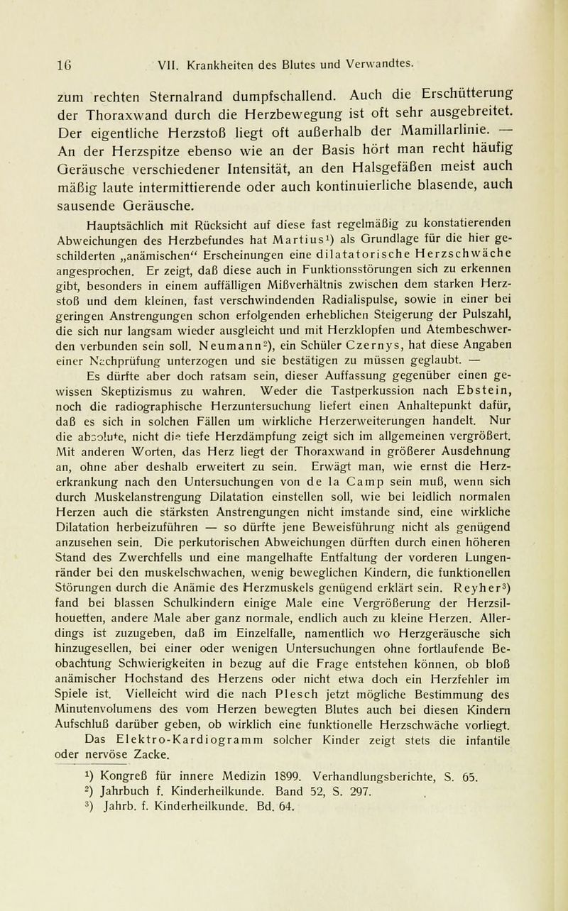 zum rechten Sternalrand dumpfschallend. Auch die Erschütterung der Thoraxwand durch die Herzbewegung ist oft sehr ausgebreitet. Der eigentliche Herzstoß liegt oft außerhalb der Mamillarlinie. — An der Herzspitze ebenso wie an der Basis hört man recht häufig Geräusche verschiedener Intensität, an den Halsgefäßen meist auch mäßig laute intermittierende oder auch kontinuierliche blasende, auch sausende Geräusche. Hauptsächlich mit Rücksicht auf diese fast regelmäßig zu konstatierenden Abweichungen des Herzbefundes hat Martiusi) als Grundlage für die hier ge- schilderten „anämischen Erscheinungen eine dilatatorische Herzschwäche angesprochen. Er zeigt, daß diese auch in Funktionsstörungen sich zu erkennen gibt, besonders in einem auffälligen Mißverhältnis zwischen dem starken Herz- stoß und dem kleinen, fast verschwindenden Radialispulse, sowie in einer bei geringen Anstrengungen schon erfolgenden erheblichen Steigerung der Pulszahl, die sich nur langsam wieder ausgleicht und mit Herzklopfen und Atembeschwer- den verbunden sein soll. Neumann2), ein Schüler Czernys, hat diese Angaben einer Nachprüfung unterzogen und sie bestätigen zu müssen geglaubt. — Es dürfte aber doch ratsam sein, dieser Auffassung gegenüber einen ge- wissen Skeptizismus zu wahren. Weder die Tastperkussion nach Ebstein, noch die radiographische Herzuntersuchung liefert einen Anhaltepunkt dafür, daß es sich in solchen Fällen um wirkliche Herzerweiterungen handelt. Nur die ab^olu+e, nicht die tiefe Herzdämpfung zeigt sich im allgemeinen vergrößert. Mit anderen Worten, das Herz liegt der Thoraxwand in größerer Ausdehnung an, ohne aber deshalb erweitert zu sein. Erwägt man, wie ernst die Herz- erkrankung nach den Untersuchungen von de la Camp sein muß, wenn sich durch Muskelanstrengung Dilatation einstellen soll, wie bei leidlich normalen Herzen auch die stärksten Anstrengungen nicht imstande sind, eine wirkliche Dilatation herbeizuführen — so dürfte jene Beweisführung nicht als genügend anzusehen sein. Die perkutorischen Abweichungen dürften durch einen höheren Stand des Zwerchfells und eine mangelhafte Entfaltung der vorderen Lungen- ränder bei den muskelschwachen, wenig beweglichen Kindern, die funktionellen Störungen durch die Anämie des Herzmuskels genügend erklärt sein. Reyher3) fand bei blassen Schulkindern einige Male eine Vergrößerung der Herzsil- houetten, andere Male aber ganz normale, endlich auch zu kleine Herzen. Aller- dings ist zuzugeben, daß im Einzelfalle, namentlich wo Herzgeräusche sich hinzugesellen, bei einer oder wenigen Untersuchungen ohne fortlaufende Be- obachtung Schwierigkeiten in bezug auf die Frage entstehen können, ob bloß anämischer Hochstand des Herzens oder nicht etwa doch ein Herzfehler im Spiele ist. Vielleicht wird die nach Plesch jetzt mögliche Bestimmung des Minutenvolumens des vom Herzen bewegten Blutes auch bei diesen Kindern Aufschluß darüber geben, ob wirklich eine funktionelle Herzschwäche vorliegt. Das Elektro-Kardiogramm solcher Kinder zeigt stets die infantile oder nervöse Zacke. J) Kongreß für innere Medizin 1899. Verhandlungsberichte, S. 65. 2) Jahrbuch f. Kinderheilkunde. Band 52, S. 297.