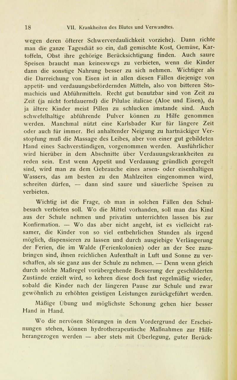 wegen deren öfterer Schwerverdaulichkeit vorziehe). Dann richte man die ganze Tagesdiät so ein, daß gemischte Kost, Gemüse, Kar- toffeln, Obst ihre gehörige Berücksichtigung finden. Auch saure Speisen braucht man keineswegs zu verbieten, wenn die Kinder dann die sonstige Nahrung besser zu sich nehmen. Wichtiger als die Darreichung von Eisen ist in allen diesen Fällen diejenige von appetit- und verdauungsbefördernden Mitteln, also von bitteren Sto- machicis und Abführmitteln. Recht gut benutzbar sind von Zeit zu Zeit (ja nicht fortdauernd) die Pilulae italicae (Aloe und Eisen), da ja ältere Kinder meist Pillen zu schlucken imstande sind. Auch schwefelhaltige abführende Pulver können zu Hilfe genommen werden. Manchmal nützt eine Karlsbader Kur für längere Zeit oder auch für immer. Bei anhaltender Neigung zu hartnäckiger Ver- stopfung muß die Massage des Leibes, aber von einer gut gebildeten Hand eines Sachverständigen, vorgenommen werden. Ausführlicher wird hierüber in dem Abschnitte über Verdauungskrankheiten zu reden sein. Erst wenn Appetit und Verdauung gründlich geregelt sind, wird man zu dem Gebrauche eines arsen- oder eisenhaltigen Wassers, das am besten zu den Mahlzeiten eingenommen wird, schreiten dürfen, — dann sind saure und säuerliche Speisen zu verbieten. Wichtig ist die Frage, ob man in solchen Fällen den Schul- besuch verbieten soll. Wo die Mittel vorhanden, soll man das Kind aus der Schule nehmen und privatim unterrichten lassen bis zur Konfirmation. — Wo das aber nicht angeht, ist es vielleicht rat- samer, die Kinder von so viel entbehrlichen Stunden als irgend möglich, dispensieren zu lassen und durch ausgiebige Verlängerung der Ferien, die im Walde (Ferienkolonien) oder an der See zuzu- bringen sind, ihnen reichlichen Aufenthalt in Luft und Sonne zu ver- schaffen, als sie ganz aus der Schule zu nehmen. — Denn wenn gleich durch solche Maßregel vorübergehende Besserung der geschilderten Zustände erzielt wird, so kehren diese doch fast regelmäßig wieder, sobald die Kinder nach der längeren Pause zur Schule und zwar gewöhnlich zu erhöhten geistigen Leistungen zurückgeführt werden. Mäßige Übung und möglichste Schonung gehen hier besser Hand in Hand. Wo die nervösen Störungen in dem Vordergrund der Erschei- nungen stehen, können hydrotherapeutische Maßnahmen zur Hilfe herangezogen werden — aber stets mit Überlegung, guter Berück-