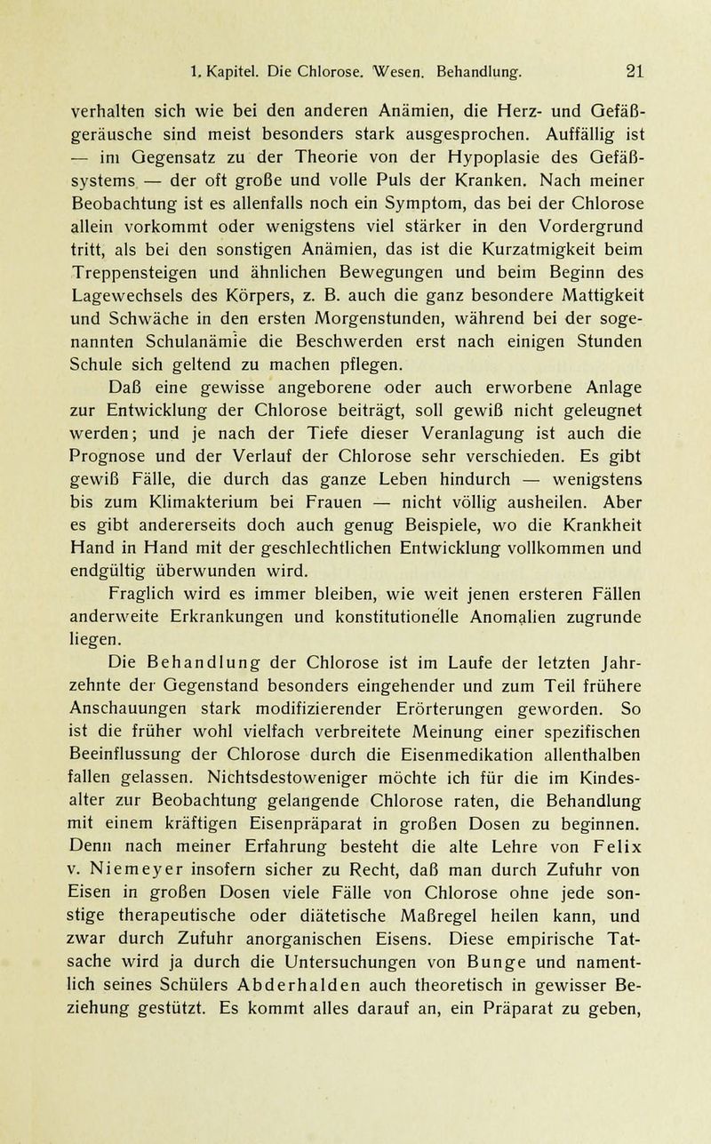 verhalten sich wie bei den anderen Anämien, die Herz- und Gefäß- geräusche sind meist besonders stark ausgesprochen. Auffällig ist — im Gegensatz zu der Theorie von der Hypoplasie des Gefäß- systems — der oft große und volle Puls der Kranken. Nach meiner Beobachtung ist es allenfalls noch ein Symptom, das bei der Chlorose allein vorkommt oder wenigstens viel stärker in den Vordergrund tritt, als bei den sonstigen Anämien, das ist die Kurzatmigkeit beim Treppensteigen und ähnlichen Bewegungen und beim Beginn des Lagewechsels des Körpers, z. B. auch die ganz besondere Mattigkeit und Schwäche in den ersten Morgenstunden, während bei der soge- nannten Schulanämie die Beschwerden erst nach einigen Stunden Schule sich geltend zu machen pflegen. Daß eine gewisse angeborene oder auch erworbene Anlage zur Entwicklung der Chlorose beiträgt, soll gewiß nicht geleugnet werden; und je nach der Tiefe dieser Veranlagung ist auch die Prognose und der Verlauf der Chlorose sehr verschieden. Es gibt gewiß Fälle, die durch das ganze Leben hindurch — wenigstens bis zum Klimakterium bei Frauen — nicht völlig ausheilen. Aber es gibt andererseits doch auch genug Beispiele, wo die Krankheit Hand in Hand mit der geschlechtlichen Entwicklung vollkommen und endgültig überwunden wird. Fraglich wird es immer bleiben, wie weit jenen ersteren Fällen anderweite Erkrankungen und konstitutionelle Anomalien zugrunde liegen. Die Behandlung der Chlorose ist im Laufe der letzten Jahr- zehnte der Gegenstand besonders eingehender und zum Teil frühere Anschauungen stark modifizierender Erörterungen geworden. So ist die früher wohl vielfach verbreitete Meinung einer spezifischen Beeinflussung der Chlorose durch die Eisenmedikation allenthalben fallen gelassen. Nichtsdestoweniger möchte ich für die im Kindes- alter zur Beobachtung gelangende Chlorose raten, die Behandlung mit einem kräftigen Eisenpräparat in großen Dosen zu beginnen. Denn nach meiner Erfahrung besteht die alte Lehre von Felix v. Niemeyer insofern sicher zu Recht, daß man durch Zufuhr von Eisen in großen Dosen viele Fälle von Chlorose ohne jede son- stige therapeutische oder diätetische Maßregel heilen kann, und zwar durch Zufuhr anorganischen Eisens. Diese empirische Tat- sache wird ja durch die Untersuchungen von Bunge und nament- lich seines Schülers Abderhalden auch theoretisch in gewisser Be- ziehung gestützt. Es kommt alles darauf an, ein Präparat zu geben,