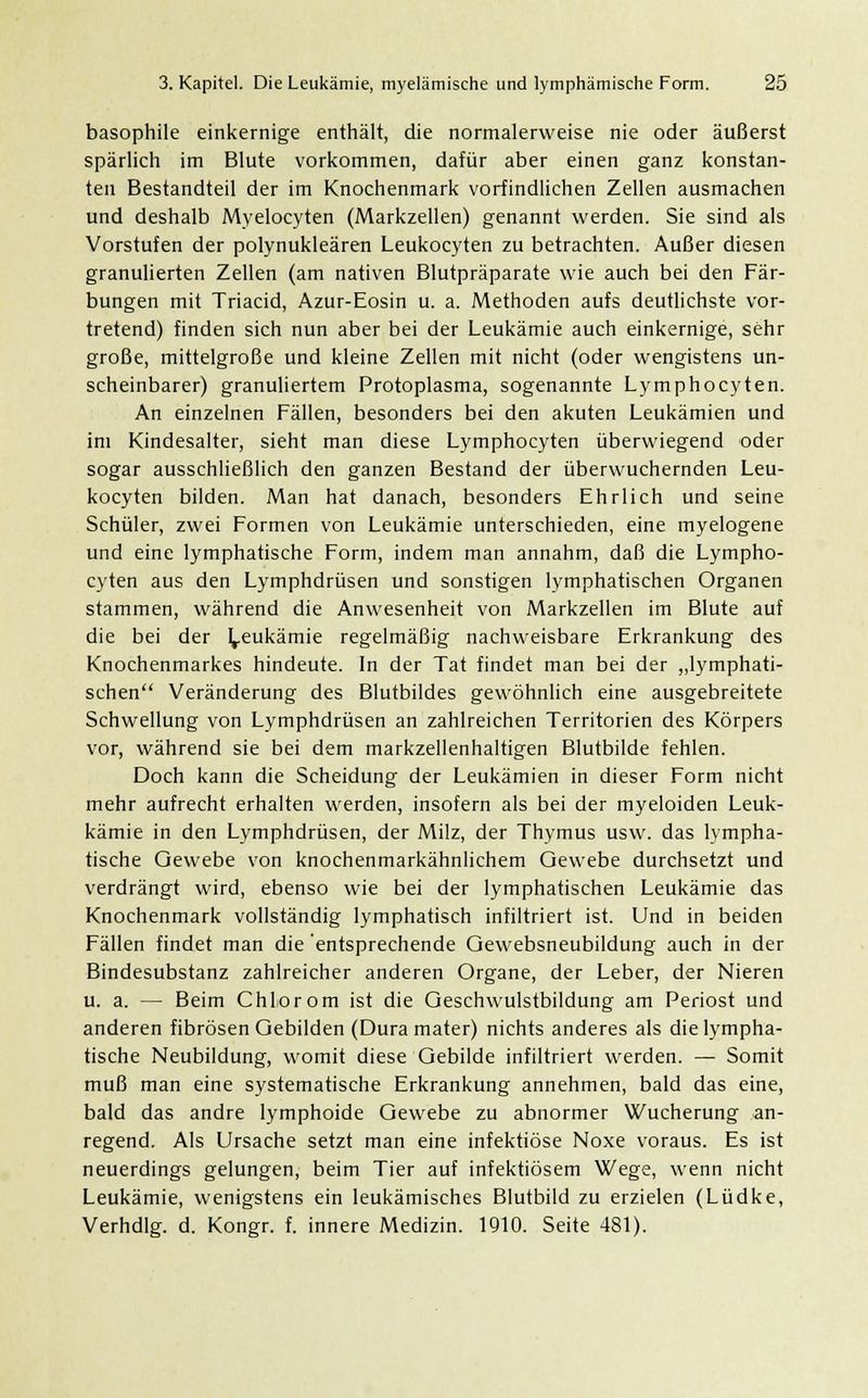 basophile einkernige enthält, die normalerweise nie oder äußerst spärlich im Blute vorkommen, dafür aber einen ganz konstan- ten Bestandteil der im Knochenmark vorfindlichen Zellen ausmachen und deshalb Myelocyten (Markzellen) genannt werden. Sie sind als Vorstufen der polynukleären Leukocyten zu betrachten. Außer diesen granulierten Zellen (am nativen Blutpräparate wie auch bei den Fär- bungen mit Triacid, Azur-Eosin u. a. Methoden aufs deutlichste vor- tretend) finden sich nun aber bei der Leukämie auch einkernige, sehr große, mittelgroße und kleine Zellen mit nicht (oder wengistens un- scheinbarer) granuliertem Protoplasma, sogenannte Lymphocyten. An einzelnen Fällen, besonders bei den akuten Leukämien und im Kindesalter, sieht man diese Lymphocyten überwiegend oder sogar ausschließlich den ganzen Bestand der überwuchernden Leu- kocyten bilden. Man hat danach, besonders Ehrlich und seine Schüler, zwei Formen von Leukämie unterschieden, eine myelogene und eine lymphatische Form, indem man annahm, daß die Lympho- cyten aus den Lymphdrüsen und sonstigen lymphatischen Organen stammen, während die Anwesenheit von Markzellen im Blute auf die bei der Leukämie regelmäßig nachweisbare Erkrankung des Knochenmarkes hindeute. In der Tat findet man bei der „lymphati- schen Veränderung des Blutbildes gewöhnlich eine ausgebreitete Schwellung von Lymphdrüsen an zahlreichen Territorien des Körpers vor, während sie bei dem markzellenhaltigen Blutbilde fehlen. Doch kann die Scheidung der Leukämien in dieser Form nicht mehr aufrecht erhalten werden, insofern als bei der myeloiden Leuk- kämie in den Lymphdrüsen, der Milz, der Thymus usw. das lympha- tische Gewebe von knochenmarkähnlichem Gewebe durchsetzt und verdrängt wird, ebenso wie bei der lymphatischen Leukämie das Knochenmark vollständig lymphatisch infiltriert ist. Und in beiden Fällen findet man die entsprechende Gewebsneubildung auch in der Bindesubstanz zahlreicher anderen Organe, der Leber, der Nieren u. a. — Beim Chlor om ist die Geschwulstbildung am Periost und anderen fibrösen Gebilden (Dura mater) nichts anderes als die lympha- tische Neubildung, womit diese Gebilde infiltriert werden. — Somit muß man eine systematische Erkrankung annehmen, bald das eine, bald das andre lymphoide Gewebe zu abnormer Wucherung an- regend. Als Ursache setzt man eine infektiöse Noxe voraus. Es ist neuerdings gelungen, beim Tier auf infektiösem Wege, wenn nicht Leukämie, wenigstens ein leukämisches Blutbild zu erzielen (Lüdke, Verhdlg. d. Kongr. f. innere Medizin. 1910. Seite 481).
