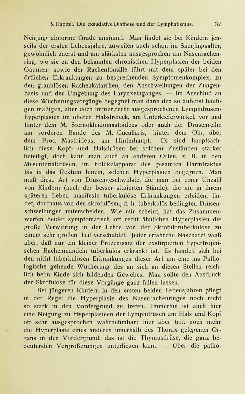 Neigung abnorme Grade annimmt. Man findet sie bei Kindern jen- seits der ersten Lebensjahre, zuweilen auch schon im Säuglingsalter, gewöhnlich zuerst und am stärksten ausgesprochen am Nasenrachen- ring, wo sie zu den bekannten chronischen Hyperplasien der beiden Gaumen- sowie der Rachentonsille führt mit dem später bei den örtlichen Erkrankungen zu besprechenden Symptomenkomplex, zu den granulösen Rachenkatarrhen, den Anschwellungen der Zungen- basis und der Umgebung des Larynxeinganges. — Im Anschluß an diese Wucherungsvorgänge begegnet man dann den so äußerst häufi- gen mäßigen, aber doch immer ,recht ausgesprochenen Lymphdrüsen- hyperplasien im oberen Halsdreieck, am Unterkieferwinkel, vor und hinter dem M. Sternokleidomastoideus oder auch der Drüsenreihe am vorderen Rande des M. Cucullaris, hinter dem Ohr, über dem Proc. Mastoideus, am Hinterhaupt. Es sind hauptsäch- lich diese Kopf- und Halsdrüsen bei solchen Zuständen stärker beteiligt, doch kann man auch an anderen Orten, z. B. in den Mesenterialdrüsen, im Follikelapparat des gesamten Darmtraktus bis in das Rektum hinein, solchen Hyperplasien begegnen. Man muß diese Art von Drüsengeschwülste, die man bei einer Unzahl von Kindern (auch der besser situierten Stände), die nie in ihrem späteren Leben manifeste tuberkulöse Erkrankungen erleiden, fin- det, durchaus von den skrofulösen, d. h. tuberkulös bedingten Drüsen- schwellungen unterscheiden. Wie mir scheint, hat das Zusammen- werfen beider symptomatisch oft recht ähnlichen Hyperplasien die große Verwirrung in der Lehre von der Skrofulotuberkulose zu einem sehr großen Teil verschuldet. Jeder erfahrene Nasenarzt weiß aber, daß nur ein kleiner Prozentsatz der exstirpierten hypertrophi- schen Rachenmandeln tuberkulös erkrankt ist. Es handelt sich bei den nicht tuberkulösen Erkrankungen dieser Art um eine ins Patho- logische gehende Wucherung des an sich an diesen Stellen reich- lich beim Kinde sich bildenden Gewebes. Man sollte den Ausdruck der Skrofulöse für diese Vorgänge ganz fallen lassen. Bei jüngeren Kindern in den ersten beiden Lebensjahren pflegt in der Regel die Hyperplasie des Nasenrachenringes noch nicht so stark in den Vordergrund zu treten. Immerhin ist auch hier eine Neigung zu Hyperplasieen der Lymphdrüsen am Hals und Kopf oft sehr ausgesprochen wahrnehmbar; hier aber tritt noch mehr die Hyperplasie eines anderen innerhalb des Thorax gelegenen Or- gans in den Vordergrund, das ist die Thymusdrüse, die ganz be- deutenden Vergrößerungen unterliegen kann. — Über die patho-