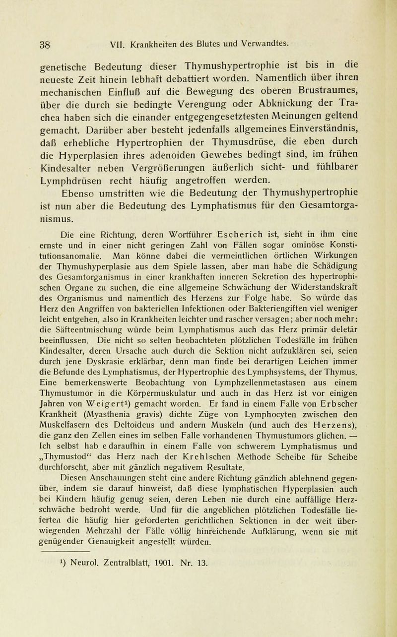 genetische Bedeutung dieser Thymushypertrophie ist bis in die neueste Zeit hinein lebhaft debattiert worden. Namentlich über ihren mechanischen Einfluß auf die Bewegung des oberen Brustraumes, über die durch sie bedingte Verengung oder Abknickung der Tra- chea haben sich die einander entgegengesetztesten Meinungen geltend gemacht. Darüber aber besteht jedenfalls allgemeines Einverständnis, daß erhebliche Hypertrophien der Thymusdrüse, die eben durch die Hyperplasien ihres adenoiden Gewebes bedingt sind, im frühen Kindesalter neben Vergrößerungen äußerlich sieht- und fühlbarer Lymphdrüsen recht häufig angetroffen werden. Ebenso umstritten wie die Bedeutung der Thymushypertrophie ist nun aber die Bedeutung des Lymphatismus für den Gesamtorga- nismus. Die eine Richtung, deren Wortführer Escherich ist, sieht in ihm eine ernste und in einer nicht geringen Zahl von Fällen sogar ominöse Konsti- tutionsanomalie. Man könne dabei die vermeintlichen örtlichen Wirkungen der Thymushyperplasie aus dem Spiele lassen, aber man habe die Schädigung des Gesamtorganismus in einer krankhaften inneren Sekretion des hypertrophi- schen Organe zu suchen, die eine allgemeine Schwächung der Widerstandskraft des Organismus und namentlich des Herzens zur Folge habe. So würde das Herz den Angriffen von bakteriellen Infektionen oder Bakteriengiften viel weniger leicht entgehen, also in Krankheiten leichter und rascher versagen ; aber noch mehr: die Säfteentmischung würde beim Lymphatismus auch das Herz primär deletär beeinflussen. Die nicht so selten beobachteten plötzlichen Todesfälle im frühen Kindesalter, deren Ursache auch durch die Sektion nicht aufzuklären sei, seien durch jene Dyskrasie erklärbar, denn man finde bei derartigen Leichen immer die Befunde des Lymphatismus, der Hypertrophie des Lymphsystems, der Thymus. Eine bemerkenswerte Beobachtung von Lymphzellenmetastasen aus einem Thymustumor in die Körpermuskulatur und auch in das Herz ist vor einigen Jahren von Weigert1) gemacht worden. Er fand in einem Falle von Erbscher Krankheit (Myasthenia gravis) dichte Züge von Lymphocyten zwischen den Muskelfasern des Deltoideus und andern Muskeln (und auch des Herzens), die ganz den Zellen eines im selben Falle vorhandenen Thymustumors glichen. — Ich selbst hab e daraufhin in einem Falle von schwerem Lymphatismus und „Thymustod das Herz nach der Krehlschen Methode Scheibe für Scheibe durchforscht, aber mit gänzlich negativem Resultate. Diesen Anschauungen steht eine andere Richtung gänzlich ablehnend gegen- über, indem sie darauf hinweist, daß diese lymphatischen Hyperplasien auch bei Kindern häufig genug seien, deren Leben nie durch eine auffällige Herz- schwäche bedroht werde. Und für die angeblichen plötzlichen Todesfälle lie- ferten die häufig hier geforderten gerichtlichen Sektionen in der weit über- wiegenden Mehrzahl der Fälle völlig hinreichende Aufklärung, wenn sie mit genügender Genauigkeit angestellt würden. !) Neurol. Zentralblatt, 1901. Nr. 13.