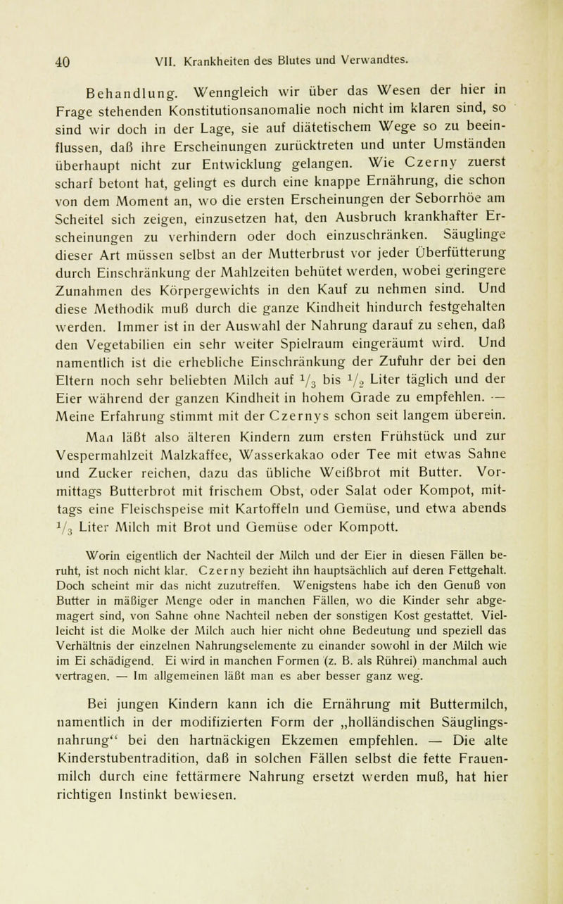 Behandlung. Wenngleich wir über das Wesen der hier in Frage stehenden Konstitutionsanomalie noch nicht im klaren sind, so sind wir doch in der Lage, sie auf diätetischem Wege so zu beein- flussen, daß ihre Erscheinungen zurücktreten und unter Umständen überhaupt nicht zur Entwicklung gelangen. Wie Czerny zuerst scharf betont hat, gelingt es durch eine knappe Ernährung, die schon von dem Moment an, wo die ersten Erscheinungen der Seborrhöe am Scheitel sich zeigen, einzusetzen hat, den Ausbruch krankhafter Er- scheinungen zu verhindern oder doch einzuschränken. Säuglinge dieser Art müssen selbst an der Mutterbrust vor jeder Überfütterung durch Einschränkung der Mahlzeiten behütet werden, wobei geringere Zunahmen des Körpergewichts in den Kauf zu nehmen sind. Und diese Methodik muß durch die ganze Kindheit hindurch festgehalten werden. Immer ist in der Auswahl der Nahrung darauf zu sehen, daß den Vegetabilien ein sehr weiter Spielraum eingeräumt wird. Und namentlich ist die erhebliche Einschränkung der Zufuhr der bei den Eltern noch sehr beliebten Milch auf 1/i bis 1/2 Liter täglich und der Eier während der ganzen Kindheit in hohem Grade zu empfehlen. — Meine Erfahrung stimmt mit der Czernys schon seit langem überein. Man läßt also älteren Kindern zum ersten Frühstück und zur Vespermahlzeit Malzkaffee, Wasserkakao oder Tee mit etwas Sahne und Zucker reichen, dazu das übliche Weißbrot mit Butter. Vor- mittags Butterbrot mit frischem Obst, oder Salat oder Kompot, mit- tags eine Fleischspeise mit Kartoffeln und Gemüse, und etwa abends V3 Liter Milch mit Brot und Gemüse oder Kompott. Worin eigentlich der Nachteil der Milch und der Eier in diesen Fällen be- ruht, ist noch nicht klar. Czerny bezieht ihn hauptsächlich auf deren Fettgehalt. Doch scheint mir das nicht zuzutreffen. Wenigstens habe ich den Genuß von Butter in mäßiger Menge oder in manchen Fällen, wo die Kinder sehr abge- magert sind, von Sahne ohne Nachteil neben der sonstigen Kost gestattet. Viel- leicht ist die Molke der Milch auch hier nicht ohne Bedeutung und speziell das Verhältnis der einzelnen Nahrungselemente zu einander sowohl in der Milch wie im Ei schädigend. Ei wird in manchen Formen (z. B. als Rührei) manchmal auch vertragen. — Im allgemeinen läßt man es aber besser ganz weg. Bei jungen Kindern kann ich die Ernährung mit Buttermilch, namentlich in der modifizierten Form der „holländischen Säuglings- nahrung bei den hartnäckigen Ekzemen empfehlen. — Die alte Kinderstubentradition, daß in solchen Fällen selbst die fette Frauen- milch durch eine fettärmere Nahrung ersetzt werden muß, hat hier richtigen Instinkt bewiesen.