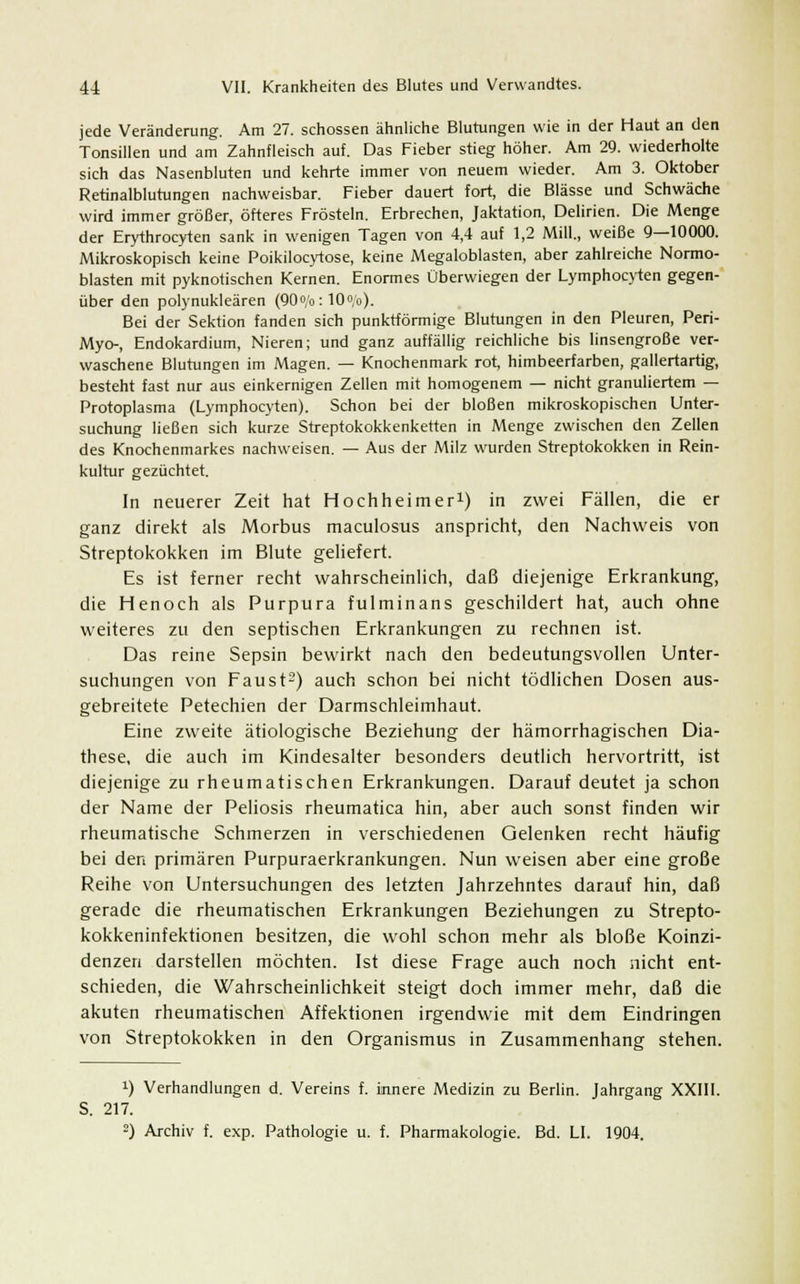 jede Veränderung. Am 27. schössen ähnliche Blutungen wie in der Haut an den Tonsillen und am Zahnfleisch auf. Das Fieber stieg höher. Am 29. wiederholte sich das Nasenbluten und kehrte immer von neuem wieder. Am 3. Oktober Retinalblutungen nachweisbar. Fieber dauert fort, die Blässe und Schwäche wird immer größer, öfteres Frösteln. Erbrechen, Jaktation, Delirien. Die Menge der Erythrocyten sank in wenigen Tagen von 4,4 auf 1,2 Mill., weiße 9—10000. Mikroskopisch keine Poikilocytose, keine Megaloblasten, aber zahlreiche Normo- blasten mit pyknotischen Kernen. Enormes Überwiegen der Lymphocyten gegen- über den polynukleären (90°/o: 10°/o). Bei der Sektion fanden sich punktförmige Blutungen in den Pleuren, Peri- Myo-, Endokardium, Nieren; und ganz auffällig reichliche bis linsengroße ver- waschene Blutungen im Magen. — Knochenmark rot, himbeerfarben, gallertartig, besteht fast nur aus einkernigen Zellen mit homogenem — nicht granuliertem — Protoplasma (Lymphocyten). Schon bei der bloßen mikroskopischen Unter- suchung ließen sich kurze Streptokokkenketten in Menge zwischen den Zellen des Knochenmarkes nachweisen. — Aus der Milz wurden Streptokokken in Rein- kultur gezüchtet. In neuerer Zeit hat Hochheimer1) in zwei Fällen, die er ganz direkt als Morbus maculosus anspricht, den Nachweis von Streptokokken im Blute geliefert. Es ist ferner recht wahrscheinlich, daß diejenige Erkrankung, die Henoch als Purpura fulminans geschildert hat, auch ohne weiteres zu den septischen Erkrankungen zu rechnen ist. Das reine Sepsin bewirkt nach den bedeutungsvollen Unter- suchungen von Faust2) auch schon bei nicht tödlichen Dosen aus- gebreitete Petechien der Darmschleimhaut. Eine zweite ätiologische Beziehung der hämorrhagischen Dia- these, die auch im Kindesalter besonders deutlich hervortritt, ist diejenige zu rheumatischen Erkrankungen. Darauf deutet ja schon der Name der Peliosis rheumatica hin, aber auch sonst finden wir rheumatische Schmerzen in verschiedenen Gelenken recht häufig bei den primären Purpuraerkrankungen. Nun weisen aber eine große Reihe von Untersuchungen des letzten Jahrzehntes darauf hin, daß gerade die rheumatischen Erkrankungen Beziehungen zu Strepto- kokkeninfektionen besitzen, die wohl schon mehr als bloße Koinzi- denzen darstellen möchten. Ist diese Frage auch noch nicht ent- schieden, die Wahrscheinlichkeit steigt doch immer mehr, daß die akuten rheumatischen Affektionen irgendwie mit dem Eindringen von Streptokokken in den Organismus in Zusammenhang stehen. !) Verhandlungen d. Vereins f. innere Medizin zu Berlin. Jahrgang XXIII. S. 217.