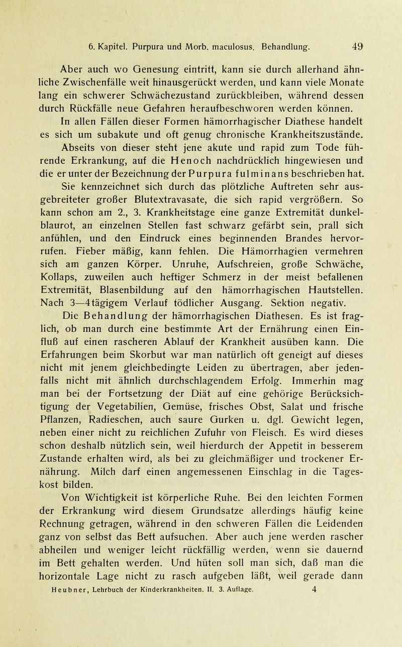Aber auch wo Genesung eintritt, kann sie durch allerhand ähn- liche Zwischenfälle weit hinausgerückt werden, und kann viele jMonate lang ein schwerer Schwächezustand zurückbleiben, während dessen durch Rückfälle neue Gefahren heraufbeschworen werden können. In allen Fällen dieser Formen hämorrhagischer Diathese handelt es sich um subakute und oft genug chronische Krankheitszustände. Abseits von dieser steht jene akute und rapid zum Tode füh- rende Erkrankung, auf die Henoch nachdrücklich hingewiesen und die erunter der Bezeichnung der Purpura fulmin ans beschrieben hat. Sie kennzeichnet sich durch das plötzliche Auftreten sehr aus- gebreiteter großer Blutextravasate, die sich rapid vergrößern. So kann schon am 2., 3. Krankheitstage eine ganze Extremität dunkel- blaurot, an einzelnen Stellen fast schwarz gefärbt sein, prall sich anfühlen, und den Eindruck eines beginnenden Brandes hervor- rufen. Fieber mäßig, kann fehlen. Die Hämorrhagien vermehren sich am ganzen Körper. Unruhe, Aufschreien, große Schwäche, Kollaps, zuweilen auch heftiger Schmerz in der meist befallenen Extremität, Blasenbildung auf den hämorrhagischen Hautstellen. Nach 3—4tägigem Verlauf tödlicher Ausgang. Sektion negativ. Die Behandlung der hämorrhagischen Diathesen. Es ist frag- lich, ob man durch eine bestimmte Art der Ernährung einen Ein- fluß auf einen rascheren Ablauf der Krankheit ausüben kann. Die Erfahrungen beim Skorbut war man natürlich oft geneigt auf dieses nicht mit jenem gleichbedingte Leiden zu übertragen, aber jeden- falls nicht mit ähnlich durchschlagendem Erfolg. Immerhin mag man bei der Fortsetzung der Diät auf eine gehörige Berücksich- tigung der Vegetabilien, Gemüse, frisches Obst, Salat und frische Pflanzen, Radieschen, auch saure Gurken u. dgl. Gewicht legen, neben einer nicht zu reichlichen Zufuhr von Fleisch. Es wird dieses schon deshalb nützlich sein, weil hierdurch der Appetit in besserem Zustande erhalten wird, als bei zu gleichmäßiger und trockener Er- nährung. Milch darf einen angemessenen Einschlag in die Tages- kost bilden. Von Wichtigkeit ist körperliche Ruhe. Bei den leichten Formen der Erkrankung wird diesem Grundsatze allerdings häufig keine Rechnung getragen, während in den schweren Fällen die Leidenden ganz von selbst das Bett aufsuchen. Aber auch jene werden rascher abheilen und weniger leicht rückfällig werden, wenn sie dauernd im Bett gehalten werden. Und hüten soll man sich, daß man die horizontale Lage nicht zu rasch aufgeben läßt, weil gerade dann Heubner, Lehrbuch der Kinderkrankheiten. II. 3. Auflage. 4
