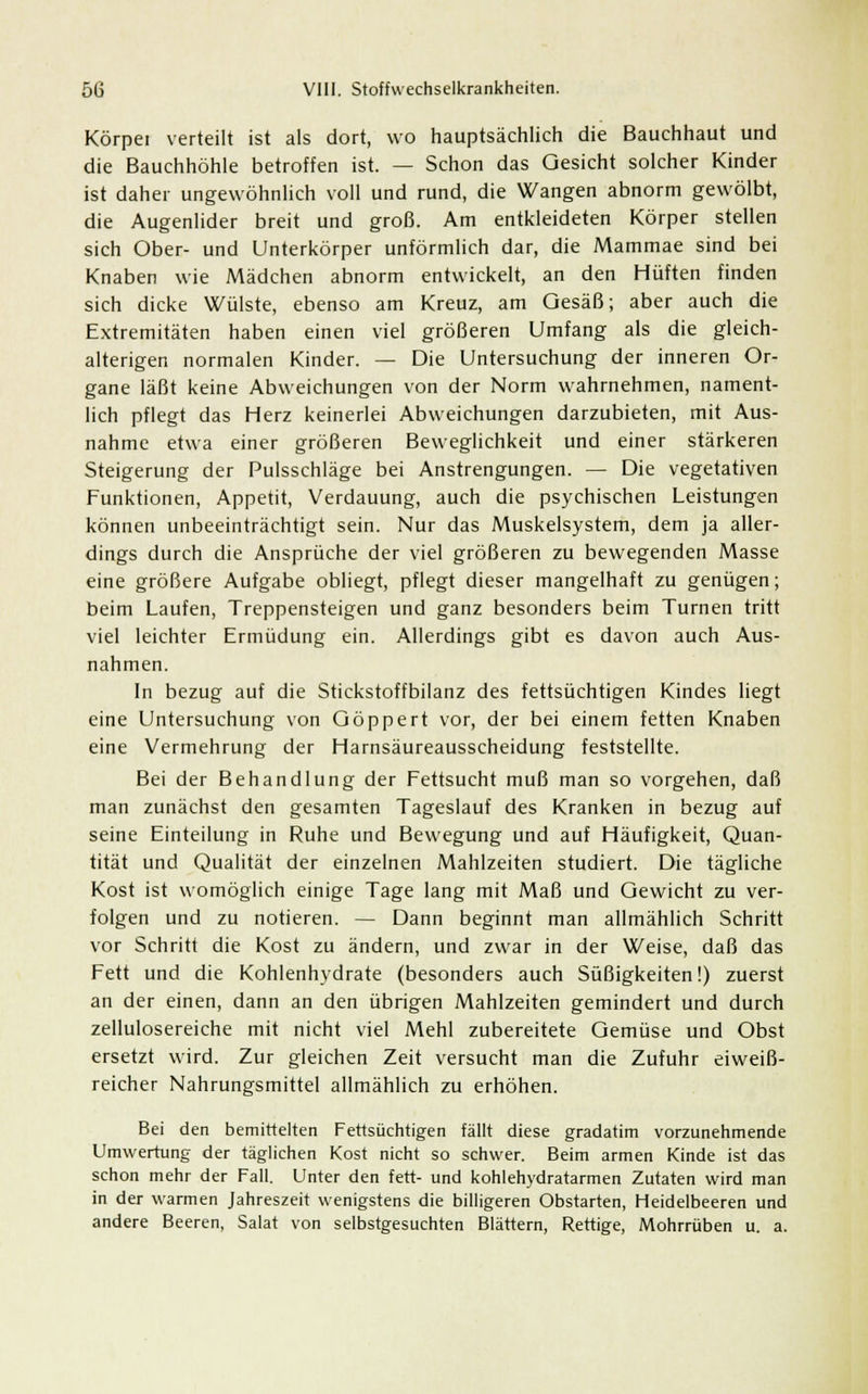 Körper verteilt ist als dort, wo hauptsächlich die Bauchhaut und die Bauchhöhle betroffen ist. — Schon das Gesicht solcher Kinder ist daher ungewöhnlich voll und rund, die Wangen abnorm gewölbt, die Augenlider breit und groß. Am entkleideten Körper stellen sich Ober- und Unterkörper unförmlich dar, die Mammae sind bei Knaben wie Mädchen abnorm entwickelt, an den Hüften finden sich dicke Wülste, ebenso am Kreuz, am Gesäß; aber auch die Extremitäten haben einen viel größeren Umfang als die gleich- alterigen normalen Kinder. — Die Untersuchung der inneren Or- gane läßt keine Abweichungen von der Norm wahrnehmen, nament- lich pflegt das Herz keinerlei Abweichungen darzubieten, mit Aus- nahme etwa einer größeren Beweglichkeit und einer stärkeren Steigerung der Pulsschläge bei Anstrengungen. — Die vegetativen Funktionen, Appetit, Verdauung, auch die psychischen Leistungen können unbeeinträchtigt sein. Nur das Muskelsystem, dem ja aller- dings durch die Ansprüche der viel größeren zu bewegenden Masse eine größere Aufgabe obliegt, pflegt dieser mangelhaft zu genügen; beim Laufen, Treppensteigen und ganz besonders beim Turnen tritt viel leichter Ermüdung ein. Allerdings gibt es davon auch Aus- nahmen. In bezug auf die Stickstoffbilanz des fettsüchtigen Kindes liegt eine Untersuchung von Göppert vor, der bei einem fetten Knaben eine Vermehrung der Harnsäureausscheidung feststellte. Bei der Behandlung der Fettsucht muß man so vorgehen, daß man zunächst den gesamten Tageslauf des Kranken in bezug auf seine Einteilung in Ruhe und Bewegung und auf Häufigkeit, Quan- tität und Qualität der einzelnen Mahlzeiten studiert. Die tägliche Kost ist womöglich einige Tage lang mit Maß und Gewicht zu ver- folgen und zu notieren. — Dann beginnt man allmählich Schritt vor Schritt die Kost zu ändern, und zwar in der Weise, daß das Fett und die Kohlenhydrate (besonders auch Süßigkeiten!) zuerst an der einen, dann an den übrigen Mahlzeiten gemindert und durch zellulosereiche mit nicht viel Mehl zubereitete Gemüse und Obst ersetzt wird. Zur gleichen Zeit versucht man die Zufuhr eiweiß- reicher Nahrungsmittel allmählich zu erhöhen. Bei den bemittelten Fettsüchtigen fällt diese gradatim vorzunehmende Umwertung der täglichen Kost nicht so schwer. Beim armen Kinde ist das schon mehr der Fall. Unter den fett- und kohlehydratarmen Zutaten wird man in der warmen Jahreszeit wenigstens die billigeren Obstarten, Heidelbeeren und andere Beeren, Salat von selbstgesuchten Blättern, Rettige, Mohrrüben u. a.